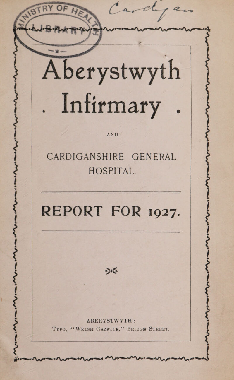 * Aberystwyth Infirmary . AND CARDIGANSHIRE GENERAL HOSPITAL. REPORT FOR 1927. * t I -$<- ABERYSTWYTH : Typo, “Welsh Gazette,” Bridge Street.