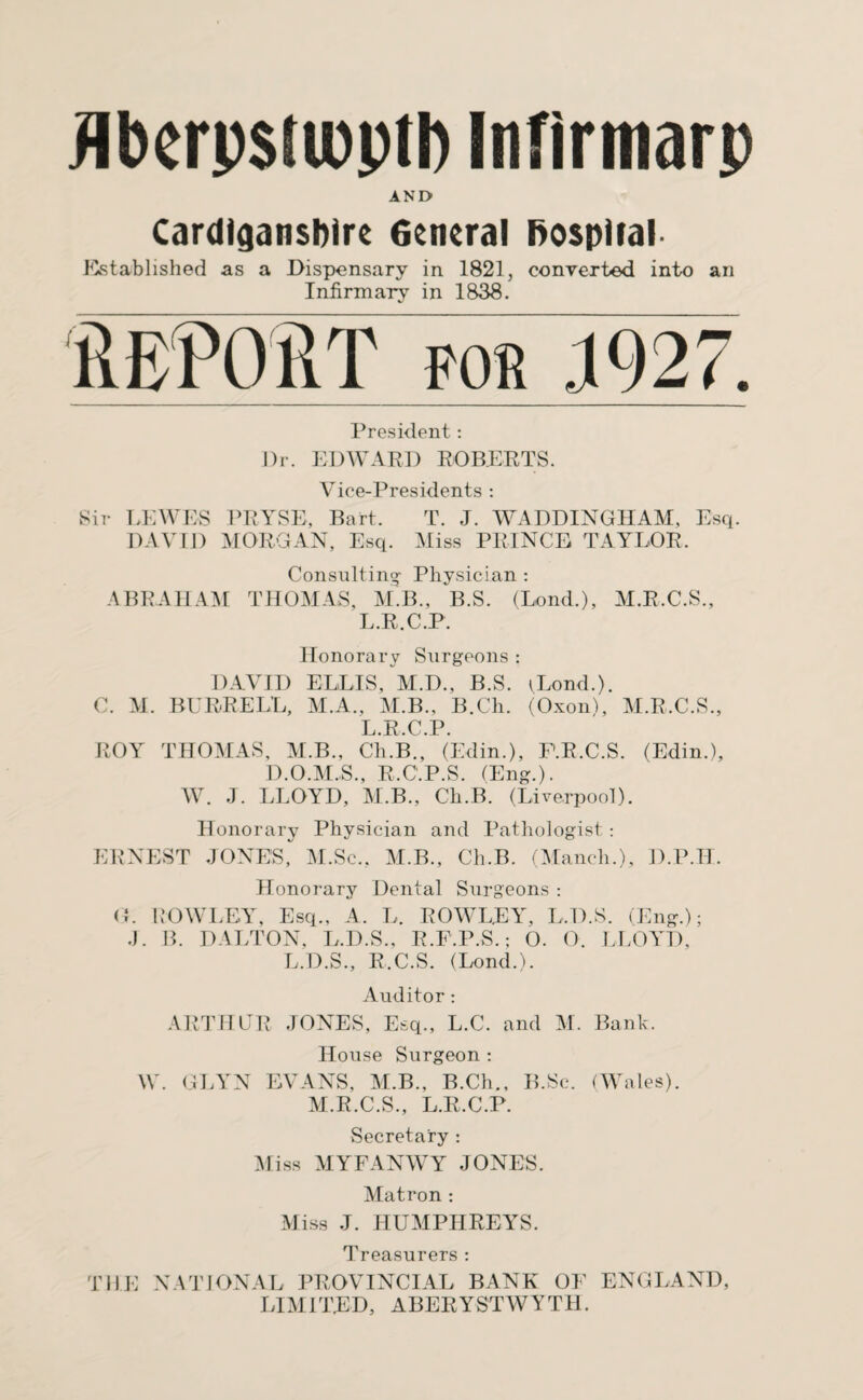 flberpsiipptl) Infirmarp AND Cardiganshire General hospital Established as a Dispensary in 1821, converted into an Infirmary in 1838. President: Dr. EDWARD ROBERTS. Vice-Presidents : Sir LEWES PRYSE, Bart. T. J. WADDINGHAM, Esq. DAVID MORGAN, Esq. Miss PRINCE TAYLOR. Consulting- Physician : ABRAHAM THOMAS, M.B., b.S. (Lond.), M.R.C.S., L.R.C.P. Honorary Surgeons: DAVID ELLIS, M.D., B.S. yLond.). C. M. BURRELL, M.A., M.B., B.Ch. (Oxonl, M.R.C.S., L.R.C.P. ROY THOMAS, M.B., Ch.B., (Edin.), F.R.C.S. (Edin.), D.O.M.S., R.C.P.S. (Eng.). W. J. LLOYD, M.B., Ch.B. (Liverpool). Honorary Physician and Pathologist: ERNEST JONES, M.Sc., M.B., Ch.B. (Manch.), D.P.H. Honorary Dental Surgeons : G. ROWLEY, Esq., A. L. ROWLEY, L.D.S. (Eng.); J. B. DALTON, L.D.S., R.F.P.S.; O. O. LLOYD, L.D.S., R.C.S. (Lond.). Auditor : ARTHUR JONES, Esq., L.C. and M. Bank. House Surgeon : W. GLYN EVANS, M.B., B.Ch., B.Sc. (Wales). M.R.C.S., L.R.C.P. Secretary : Miss MYFANWY JONES. Matron : Miss J. HUMPHREYS. Treasurers : THE NATIONAL PROVINCIAL BANK OF ENGLAND, LIMITED, ABERYSTWYTH.