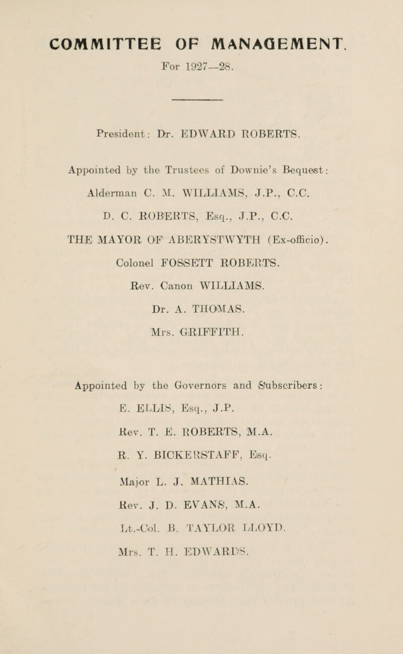 COMMITTEE OF MANAGEMENT For 1927—28. President: I>r. EDWARD ROBERTS. Appointed by the Trustees of Downie’s Bequest: Alderman C. M. WILLIAMS, J.P., C.C. D. C. ROBERTS, Esq., J.P., C.C. THE MAYOR OF ABERYSTWYTH (Ex-officio). Colonel FOSSETT ROBERTS. Rev. Canon WILLIAMS. Dr. A. THOMAS. Airs. GRIFFITH. Appointed by the Governors and Subscribers : E. ELLIS, Esq., J.P. Rev. T. E. ROBERTS, M.A. R. Y. BICKERSTAFF, Esq. Major L. J. MATHIAS. Rev. J. D. EVANS’, M.A. Lt.-Col. B. TAYLOR LLOYD. Mrs. T. H. EDWARDS.