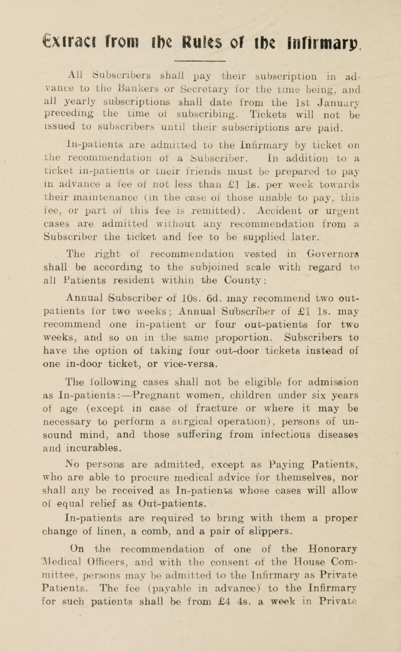 fexiraci from she Rules of the infirmarp All Subscribers shall pay their subscription in ad¬ vance to the Bankers or Secretary for the time being, and all yearly subscriptions shall date from the 1st January preceding the time of subscribing. Tickets will not be issued to subscribers until their subscriptions are paid. in-patients are admitted to the Infirmary by ticket on the recommendation of a Subscriber. In addition to a ticket in-patients or tneir friends must be prepared to pay in advance a fee of not less than £1 Is. per week towards their maintenance (in the case of those unable to pay, this fee, or part of this fee is remitted). Accident or urgent cases are admitted without any recommendation from a Subscriber the ticket and fee to be supplied later. The right of recommendation vested in Governors shall be according to the subjoined scale with regard to all Patients resident within the County: Annual (Subscriber of 10s. 6d. may recommend two out¬ patients for two weeks; Annual Subscriber of £1 Is. may recommend one in-patient or four out-patients for two weeks, and so on in the same proportion. Subscribers to have the option of taking four out-door tickets instead of one in-door ticket, or vice-versa. The following cases shall not be eligible for admission as In-patients:—Pregnant women, children under six years of age (except in case of fracture or where it may be necessary to perform a surgical operation), persons of un¬ sound mind, and those suffering from infectious diseases and incurables. No persons are admitted, except as Paying Patients, who are able to procure medical advice for themselves, nor shall any be received as In-patients whose cases will allow of equal relief as Out-patients. In-patients are required to bring with them a proper change of linen, a comb, and a pair of slippers. On the recommendation of one of the Honorary 'Medical Officers, and with the consent of the House Com¬ mittee, persons may be admitted to the Infirmary as Private Patients. The fee (payable in advance) to the Infirmary for such patients shall be from £4 4s. a week in Private