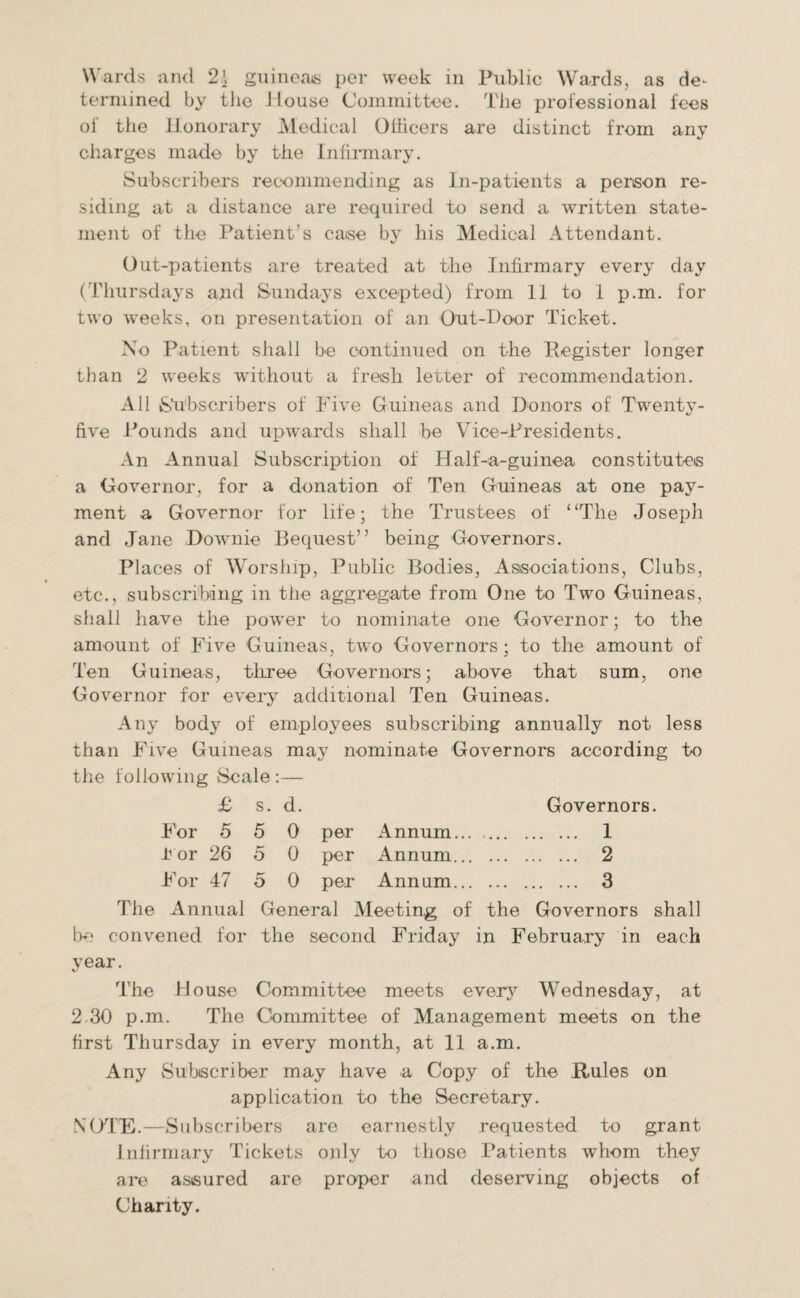 Wards and 2\ guineas per week in Public Wards, as de* terniined by the House Committee. The professional fees of the Honorary Medical Officers are distinct from any charges made by the Infirmary. Subscribers recommending as In-patients a person re¬ siding at a distance are required to send a written state¬ ment of the Patient’s caise by his Medical Attendant. Out-patients are treated at the Infirmary every day (Thursdays and Sundays excepted) from 11 to 1 p.m. for two weeks, on presentation of an Out-Door Ticket. No Patient shall be continued on the Register longer than 2 weeks without a fresh letter of recommendation. All Subscribers of Five Guineas and Donors of Twenty- five Pounds and upwards shall be Vice-Presidents. An Annual Subscription of Half-a-guinea constitutes a Governor, for a donation of Ten Guineas at one pay¬ ment a Governor for life; the Trustees of “The Joseph and Jane Downie Bequest” being Governors. Places of Worship, Public Bodies, Associations, Clubs, etc., subscribing in the aggregate from One to Two Guineas, shall have the power to nominate one Governor; to the amount of Five Guineas, two Governors; to the amount of Ten Guineas, three Governors; above that sum, one Governor for every additional Ten Guineas. Any body of employees subscribing annually not less than Five Guineas may nominate Governors according to the following Scale :— £ s. d. Governors. For 5 5 0 per Annum. 1 i'or 26 5 0 per Annum. 2 For 47 5 0 per Annum. 3 The Annual General Meeting of the Governors shall be convened for the second Friday in February in each year. The House Committee meets every Wednesday, at 2 30 p.m. The Committee of Management meets on the first Thursday in every month, at 11 a.m. Any Subscriber may have a Copy of the Rules on application to the Secretary. NOTE.—Subscribers are earnestly requested to grant Infirmary Tickets only to those Patients whom they are assured are proper and deserving objects of Charity.