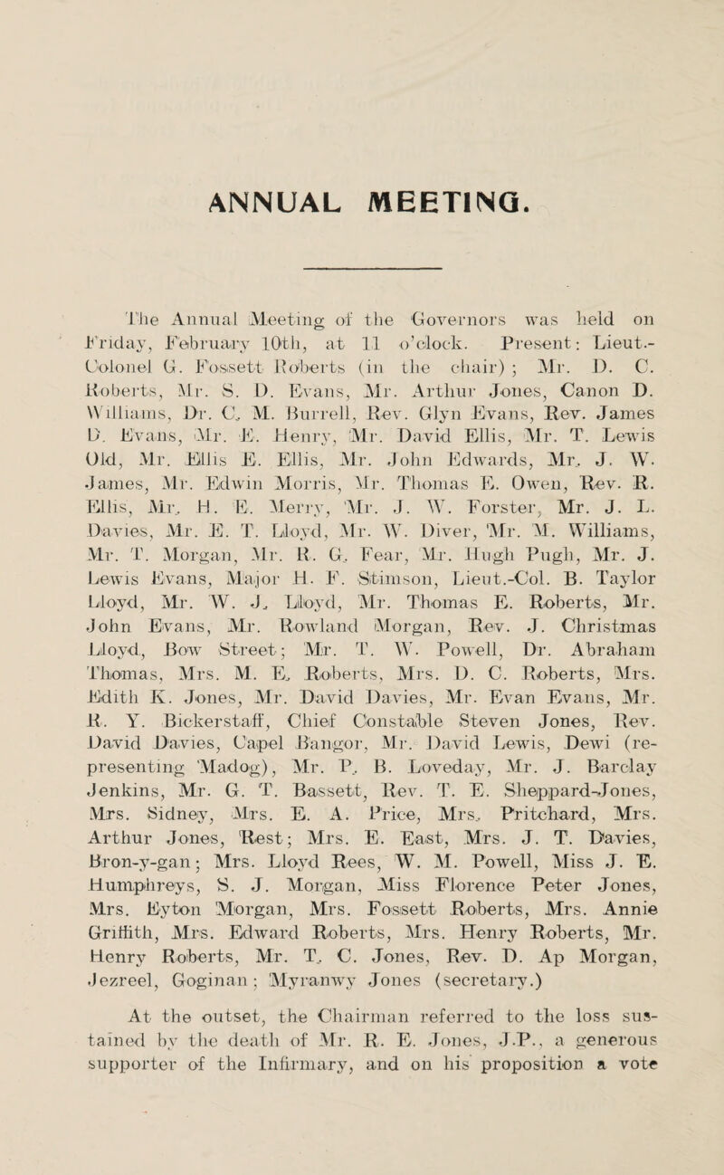 ANNUAL MEETING. The Annual Meeting of the 'Governors was held on Friday, February 10th, at 11 o’clock. Present; Lieut.- Colonel G. Fossett Roberts (in the chair) ; Mr. D. C. Roberts, Mr. S. D. Evans, Mr. Arthur Jones, Canon D. Williams, Dr. C, M. Burrell, R ev. Glyn Evans, Rev. James D. Evans, Mr. E. Henry, Mr. David Ellis, Mr. T. Lewis Old, Mr. Fills E. Ellis, Mr. John Edwards, Mr, J. W. James, Mr. Edwin Morris, Mr. Thomas E. Owen, Rev. R, Ellis, Mr, H. E. Merry, Mr. J. IV. Forster, Mr. J. L. Davies, Mr. E. T. Lloyd, Mr. W. Diver, Mr. M. Williams, Mr. T. Morgan, Mr. R. G, Fear, Mr. Hugh Pugh, Mr. J. Lewis Evans, Major H. F. Sfimson, Lieut.-Col. B. Taylor Lloyd, Mr. W. J, Lloyd, Mr. Thomas E. Roberts, Mr. John Evans, Mr. Rowland Morgan, Rev. J. Christmas Lloyd, Bow Street; Mr. T. W. Powell, Dr. Abraham Thomas, Mrs. M. E, Roberts, Mrs. D. C. Roberts, Mrs. Edith K. Jones, Mr. David Davies, Mr. Evan Evans, Mr. R. Y. Bickerstaff, Chief Constable Steven Jones, Rev. David Davies, Carpel Bangor, Mr. David Lewis, Dewi (re¬ presenting Madog), Mr. P, B. Loveday, Mr. J. Barclay Jenkins, Mr. G. T. Bassett, Rev. T. E. Sheppard-Jones, Mrs. Sidney, Mrs. E. A. Price, Mrs, Pritchard, Mrs. Arthur Jones, Rest; Mrs. E. East, Mrs. J. T. Davies, Bron-y-gan; Mrs. Lloyd Rees, W. M. Powell, Miss J. E. Humphreys, S. J. Morgan, Miss Florence Peter Jones, Mrs. Eyton Morgan, Mrs. Fosisett Roberts, Mrs. Annie Griffith, Mrs. Edward Roberts, Mrs. Henry Roberts, Mr. Henry Roberts, Mr. T, C. Jones, Rev. D. Ap Morgan, .Jezreel, Goginan; Myranwy Jones (secretary.) At the outset, the Chairman referred to the loss sus¬ tained by the death of Mr. R. E. Jones, J.P., a generous supporter of the Infirmary, and on his proposition a vote