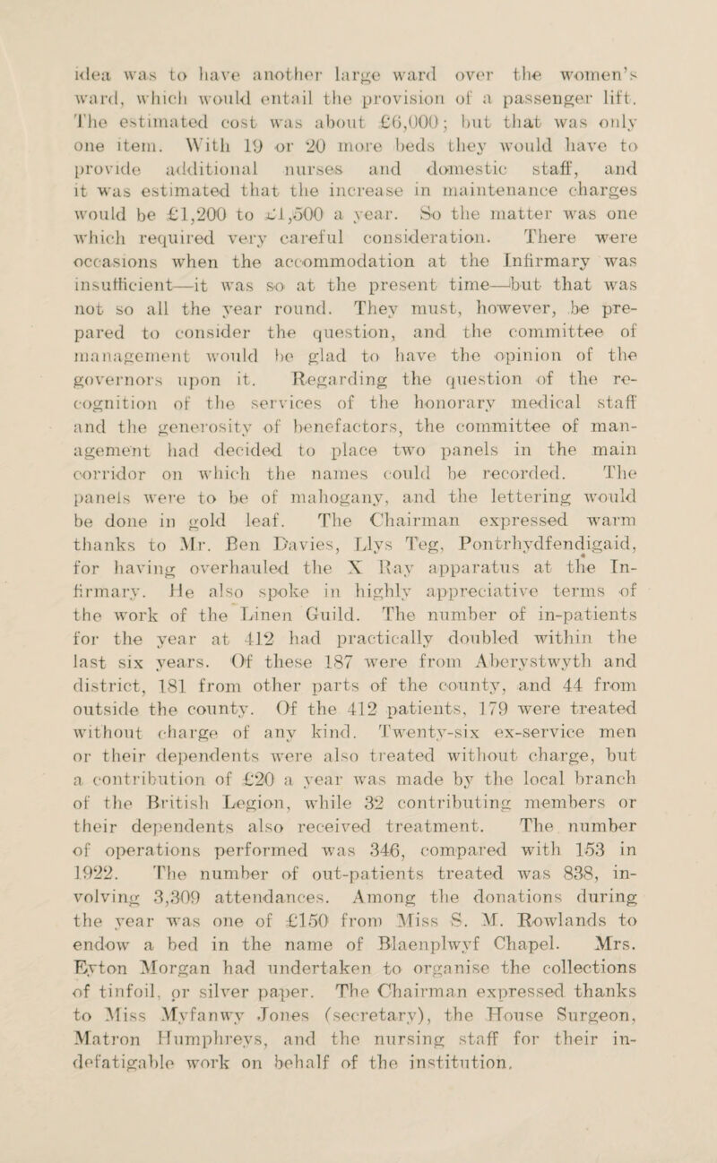 idea was to have another large ward over the women’s ward, which would entail the provision of a passenger lift. The estimated cost was about £6,000; but that was only one item. With 19 or '20 more beds they would have to provide additional nurses and domestic staff, and it was estimated that the increase in maintenance charges would be £1,200 to £1,500 a year. So the matter was one which required very careful consideration. There were occasions when the accommodation at the Infirmary was insufficient—it was so at the present time—hut that was not so all the year round. They must, however, be pre¬ pared to consider the question, and the committee of management would lie glad to have the opinion of the governors upon it. Regarding the question of the re¬ cognition of the services of the honorary medical staff and the generositv of benefactors, the committee of man- agement had decided to place two panels in the main corridor on which the names could be recorded. The panels were to be of mahogany, and the lettering would be done in gold leaf. The Chairman expressed warm thanks to Mr. Ben Davies, Llys Teg, Pontrhydfendigaid, for having overhauled the X Ray apparatus at the In¬ firmary. He also spoke in highly appreciative terms of the work of the Linen Guild. The number of in-patients for the year at 412 had practically doubled within the last six years. Of these 187 were from Aberystwyth and district, 181 from other parts of the county, and 44 from outside the county. Of the 412 patients, 179 were treated without charge of any kind. Twenty-six ex-service men or their dependents were also treated without charge, but a contribution of £20 a year was made by the local branch of the British Legion, while 32 contributing members or their dependents also received treatment. The number of operations performed was 346, compared with 1.53 in 1922. The number of out-patients treated was 838, in¬ volving 3,309 attendances. Among the donations during the year was one of £150 from Miss S. M. Rowlands to endow a bed in the name of Blaenplwyf Chapel. Mrs. Eyton Morgan had undertaken to organise the collections of tinfoil, or silver paper. The Chairman expressed thanks to Miss Mvfanwv Jones (secretary), the House Surgeon, Matron Humphreys, and the nursing staff for their in¬ defatigable work on behalf of the institution.