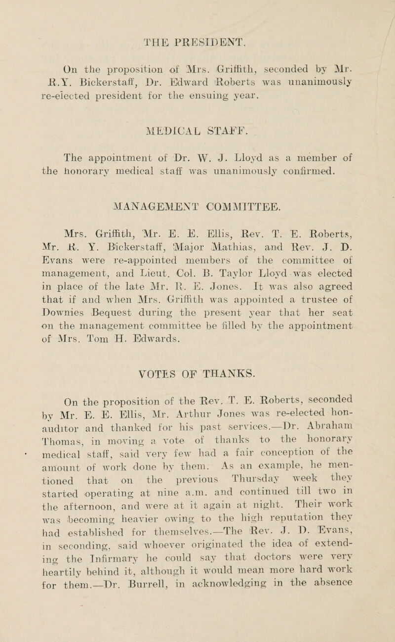 THE PRESIDENT. On the proposition of Mrs. Griffith, seconded by Mr. R.Y. Bickerstaff, Dr. Edward Roberts was unanimously re-elected president for the ensuing year. MEDICAL STAFF. The appointment of Dr. W. J. Lloyd as a member of the honorary medical staff was unanimously confirmed. MANAGEMENT COMMITTEE. Mrs. Griffith, Mr. E. E. Ellis, Rev. T. E. Roberts, Mr. R. Y. Bickerstaff, Major Mathias, and Rev. J. D. Evans were re-appointed members of the committee of management, and Lieut, Col. B. Taylor Lloyd was elected in place of the late Mr. R. E. Jones. It was also agreed that if and when Mrs. Griffith was appointed a trustee of Downies Bequest during the present year that her seat on the management committee be filled by the appointment of Mrs. Tom H. Edwards. VOTES OF THANKS. On the proposition of the Rev. T. E. Roberts, seconded by Mr. E. E. Ellis, Mr. Arthur Jones was re-elected hon- auditor and thanked for his past services.—Dr. Abraham Thomas, in moving a vote of thanks to the honorary medical staff, said very few had a fair conception of the amount of work done by them. As an example, he men¬ tioned that on the previous Thursday week they started operating at nine a.m. and continued till two in the afternoon, and were at it again at night. Their work was becoming heavier owing to the high reputation they had established for themselves.—The Rev. J. D. Evans, in seconding, said whoever originated the idea of extend¬ ing the Infirmary he could sav that doctors were very heartily behind it, although it would mean more hard work for them.—Dr. Burrell, in acknowledging in the absence