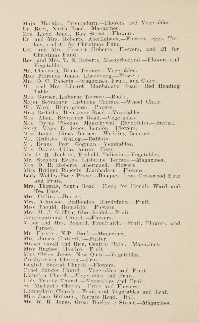 Major Mathias, Bronpadarn.—Flowers and Vegetables. Dr. Bees, North Road,—Magazines. Mrs. Lloyd Jones, Bow Street.—Flowers. Dr. and Mrs. Roberts, Aberllolwyn.—Flowers, eggs, Tur¬ key, and £1 for Christmas Fund. Col. and Mrs. Fossett Roberts.—Flowers, and £1 tfbr Christmas Fund. Rev. and Mrs. T. E- Roberts, Maesyrhedydd.—Flowers and Vegetables. Mr. Charman, Dinas Terrace.—Vegetables. Miss Florence Jones, Llwynygog,—Flowers. Mrs, D. C. Roberts.—Magazines, Fruit, and Cakes. Mr. and Mrs. Li pi rot, Llanlbadarn Road.—Bed Reading Table. Mrs. Garner, Lisburne Terrace.—Books. Major iSeymouyr, Lisburne Tarrace.—'Wheel Chair. Mr. Ward, Birmingham.—Papers. Miss Griffiths, Brynymor Road.—Vegetables. Mrs. Allen, Brynymor Road.—Vegetables. Mrs. Pyrus Thomas, Maesrhywel, Rhydyfelin,—Butter. Sergt. Major D. Jones, London.—Flowers. Miss James, Dinas Terrace.—Wedding, Bouquet. Mr. Griffiths, Wallog.—Rabbits. Mr. E cans, Post, Goginan.—-Vegetables, Mrs. Davies, Ciliau Aeron.—Eggs. Mr. 1). R. Jenkins, Erglodd, Taliesin.—Vegetables. Mr. Stephen Evans, [Lisburne Terrace.—Magazines. Mrs. D. R, Roberts, Abormaed.—Flowers. Miss Bridget Roberts, iLlantbadarn.—Flowers. Lady Webley-Parry-Pryse.—Bouquet from Crosswood Fete and Fruit. Mrs. Thomas, 'South Road,—Clock for Female Ward and Tea Cosy. Mrs. Collins.—Butter. Mrs. Atkinson, Bodlondeib. Rhydyfelin.—Fruit. Miss Thould, Bronsiriol.—Flowers. Mrs, M, J. Griffith, Glanrheidol.—Fruit. Congregational Church.—Flowers. Major and Mrs. Bon,sail, Fronfraith.—Fruit, Flowers, and Turkey. Mr. Forster, N.P. Bank.—Magazines. Mrs. James (Patient.)—Butter. Misses Lovell and Rice, Central Hotel.—Magazines. Miss Hughes. Llandre.—Fruit. Miss Olwen Jones, New Quay.—Vegetables. Presbyterian Church.—Fruit English Baptist Church.—Flowers. Capel Bangor Church.—Vegetables and Fruit. Llanafan Church.—Vegetables and Fruit. Holy Trinitv Church.—Vegetables and Fruit. wt. Michael’s Church.—Fruit and Flowers. Llanbadarn Church.—Fruit and Vegetables and Loaf. Miss Joan Williams. Terrace Road.—Doll. Mr. W, R. Jones, Great Darkgate Street.—-Magazines.