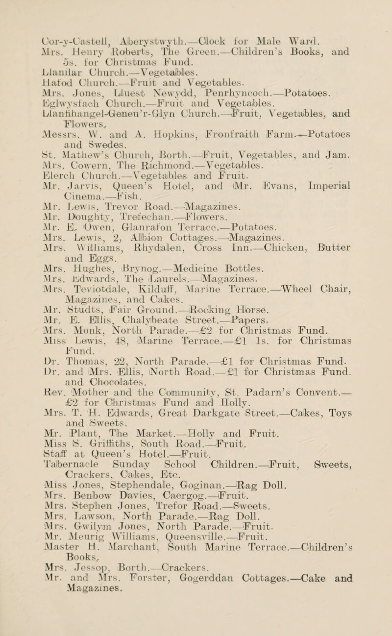 Oor-y-Castell, Aberystwyth.—Clock lor Male Ward. Mrs. Henry Roberts, Tlie Green.—Children’s Hooks, and ds. for Christmas Fund. 1 dan i lar CI lurch.—Vegetables. Hated Church.—Fruit and Vegetables. Mrs. J ones, bluest Xewydd, Penrhyncocli.—Potatoes. Hgtwysfach Church.—Fruit and Vegetables. LI an fihange 1-Geneu ’ r-Gly n Church.—-Fruit, Vegetables, and Flowers, Messrs. W. and A. Hopkins, Fronfraith Farm—Potatoes and Swedes. St. Mathew's Church, Perth.—Fruit, Vegetables, and Jam. Mrs. Cowern, The Richmond.—Vegetables. Elercli Church.—Vegetables and Fruit. Mr. .Ja rvis, Queen’s Hotel, and (Mr. Evans, Imperial Cinema.—Fish. Mr. Lewis, Trevor Road.—-Magazines. Mr. Doughty, Trefechan.—Flowers. Mr. E, Owen, Glanrafon Terrace.—Potatoes. Mrs. Lewis, 2, Albion Cottages.—Magazines. Mrs. Williams, Rhydalen, Cross Inn.—Chicken, Butter and Eggs. Mrs. Hughes, Brynog.—Medicine Bottles. Mrs. itdwards, The Laurels.—Magazines. Mrs. Teviotdale, Kibluff, Marine Terrace.—Wheel Chair, Magazines, and Cakes. Mr. Studts, Fair Ground.—Rocking Horse. Mr. E. Ellis Chalybeate Street.—Papers. Mrs. Monk, North Parade.—£2 for Christmas Fund. Miss Lewis, 48, Marine Terrace.—£1 Is. for Christmas Fund. Dr. Thomas, 22, North Parade.—£1 for Christmas Fund. Dr. and Mrs. Ellis, North Road.—£1 for Christmas Fund, and Chocolates. Rev. Mother and the Community, St. Padarn’s Convent.— £2 for Christmas Fund and Holly. Mrs. T. H. Edwards, Great Dark-gate Street.—Cakes, Toys and Sweets. Mr. Plant, The Market.—Holly and Fruit. Miss S. Griffiths, South Road.—Fruit, Staff at Queen’s Hotel.—Fruit. Tabernacle Sunday School Children.—Fruit, Sweets, Crackers, Cakes, Etc. Miss Jones, Stephendale, Goginan.—Rag Doll. Mrs. Benbow Davies, Caergog.—Fruit. Mrs. Stephen Jones, Trefor Road.—Sweets. Mrs. T j aw son, North Parade.—Rag Doll. Mrs. Gwilvm Jones, North Parade.—Fruit. Mr. M eurig Williams, Queensville.—Fruit. Master H. Marchant, South Marine Terrace.—Children’s Books.. Mrs. Jessop, Rorth.—Crackers. Mr. and Mrs. Forster, Gogerddan Cottages.—Cake and Magazines.