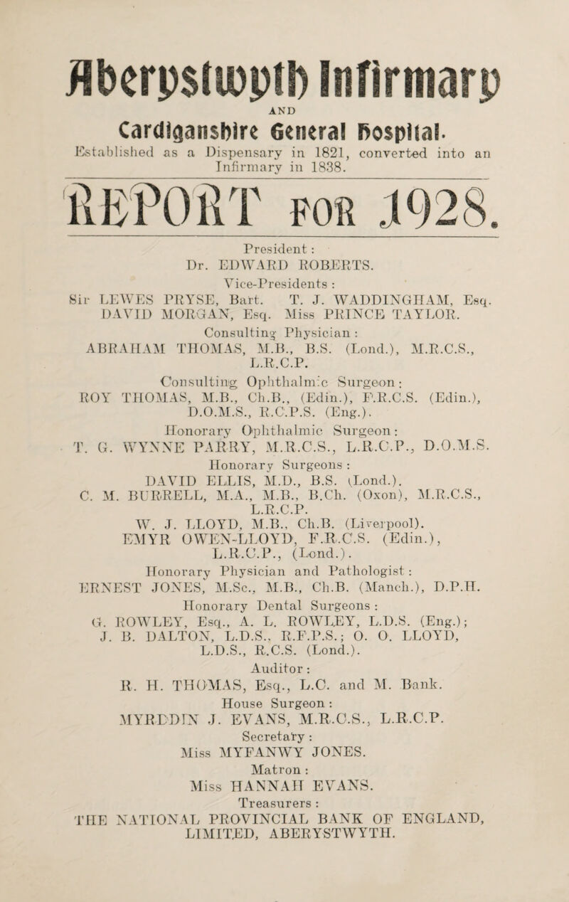 ilberpstipptl) Infirmarp AND Cardiganshire 6eneral hospital- Established as a Dispensary in 1821, converted into an Infirm arv in 1838. REPORT for 1928. President : Dr. EDWARD ROBERTS. Vice-Presidents : Sir LEWES PRYSE, Bart. T. J. WADDINGTIAM, Esq. DAVID MORGAN, Esq. Miss PRINCE TAYLOR, Consulting Physician : ABRAHAM THOMAS, M.B., B.S. (Lond.), M.R.C.S., L.R.C.P. Consulting Ophthalmic Surgeon : ROY THOMAS, M.B., Ch.B., (Edin.), E.R.C.S. (Edin.), D.O.M.S., R.C.P.S. (Eng.). Honorary Ophthalmic Surgeon: T. G. WYNNE PARRY, M.R.C.S., L.R.C.P., D.O.M.S. Honorary Surgeons: DAVID ELLIS, M.D., B.S. ^Lond.). C. M. BURRELL, M.A., M.B., B.Ch. (Oxon), M.R.C.S., L.R.C.P. W. J. LLOYD, M.B., Ch.B. (Liverpool). EMYR OWEN-LL0YD, F.R.C.S. (Edin.), L.R.C.P., (Lend.). Honorary Physician and Pathologist : ERNEST JONES, M.Sc., M.B., Ch.B. (Manch.), D.P.H. Honorary Dental Surgeons : G. ROWLEY, Esq., A. L. ROWLEY, L.D.S. (Eng.); J. B. DALTON, L.D.S., R.F.P.S.; 0. 0. LLOYD, L.D.S., R.C.S. (Lond.). Auditor : R, H. THOMAS, Esq., L.C. and M. Bank. House Surgeon : MYRLDIN J. EVANS, M.R.C.S., L.R.C.P. Secretary : Miss MYFANWY JONES. Matron : Miss HANNAH EVANS. Treasurers : THE NATIONAL PROVINCIAL BANK OF ENGLAND, LIMITED, ABERYSTWYTH.