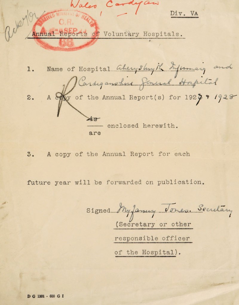 kJout**) £ ^ -y 4 ( ^ ( Div. Voluntary Hospitals. Va 1. 2. - enclosed herewith. are 3. A copy of the Annual Report for each Name of Hospit CiV . of the Annual Report (s) for 192 5 * /y^L9^ future year will be forwarded on publication. >- Signed.... (Secretary or other responsible officer of the Hospital). D G 1301 • 600 G I