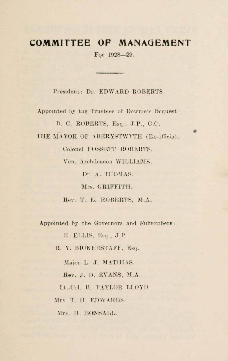 COMMITTEE OF MANAGEMENT For 1928—29. President: Dr. EDWARD ROBERTS. Appointed by the Trustees of Downie’s Bequest: D. C. ROBERTS. Esq., J.P., C.C. THE MAYOR OF ABERYSTWYTH (Ex-officio). Colonel FOSSETT ROBERTS. Yen. Archdeacon WlLiLIAlMS. Dr. A. THOMAS. Airs. GRIFFITH. Rev. T. E. ROBERTS, M.A. Appointed by the Governors and Subscribers: E. ELLIS, Esq., J.P. R. Y. BICKERSTAFF, Esq. Major L. J. MATHIAS. Rev. J. D. EVANS, AI.A. Lt.-Ool. B. TAYLOR LLOYD Airs. T. H. EDWARDS. Mrs. H. BON S ALL.