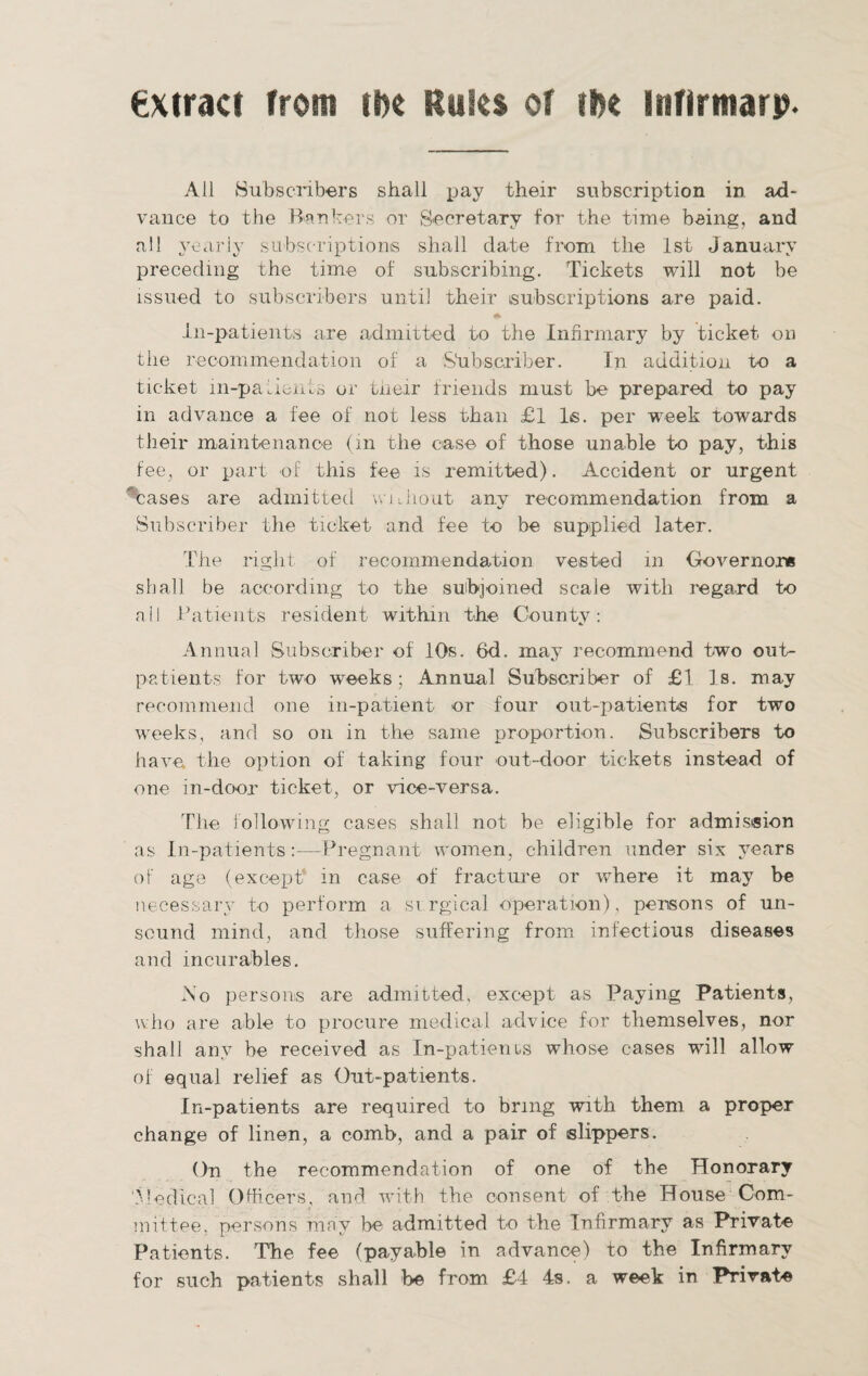 extract from ti>c Rules of ifce infirtnarp. All Subscribers shall pay their subscription in ad¬ vance to the Bankers or Secretary for the time being, and all yearly subscriptions shall date from the 1st January preceding the time of subscribing. Tickets will not be issued to subscribers until their subscriptions are paid. ♦ In-patients are admitted to the Infirmary by ticket on the recommendation of a Stibscriber. In addition to a ticket in-patients or their friends must be prepared to pay in advance a fee of not less than £1 Is. per week towards their maintenance (in the case of those unable to pay, this fee, or part of this fee is remitted). Accident or urgent cases are admitted without any recommendation from a Subscriber the ticket and fee to be supplied later. The right of recommendation vested in Governor* shall be according to the subjoined scale with regard to all Patients resident within the County. Annual Subscriber of 10s. 6d. may recommend two out¬ patients for two weeks; Annual Subscriber of £1 Is. may recommend one in-patient or four out-patients for two weeks, and so on in the same proportion. Subscribers to have, the option of taking four out-door tickets instead of one in-door ticket, or vice-versa. The following cases shall not be eligible for admission as In-patients:—Pregnant women, children under six years of age (except in case of fracture or where it may be necessary to perform a si rgical operation), persons of un¬ sound mind, and those suffering from infections diseases and incurables. No persons are admitted, except as Paying Patients, who are able to procure medical advice for themselves, nor shall any be received as In-patients whose cases will allow of equal relief as Out-patients. In-patients are required to bring with them a proper change of linen, a comb, and a pair of slippers. On the recommendation of one of the Honorary 'Medical Officers, and with the consent of the House Com¬ mittee, persons may be admitted to the Infirmary as Private Patients. The fee (payable in advance) to the Infirmary for such patients shall be from £4 4s. a week in Private