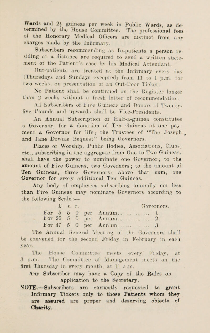 Wards and 2\ guineas per week in Public Wards, as de¬ termined by the House Committee. The professional fees of the Honorary Medical Officers are distinct from any charges made by the Infirmary. Subscribers recommending as In-patients a person re¬ siding at a distance are required to send a written state¬ ment of the Patient’s case by his Medical Attendant. Out-patients are treated at the Infirmary every dav V 4/ *, (Thursdays and Sundays excepted) from 11 to 1 p.m. for two weeks, on presentation of an Out-Door Ticket. No Patient shall be continued on the Register longer than 2 weeks without a fresh letter of recommendation. All Subscribers of l ive Guineas and Donors of Twenty- five Pounds and upwards shall be Vice-Presidents. An Annual Subscription of Half-a-guinea constitutes a Governor, for a donation of Ten Guineas at one pay¬ ment a Governor for life; the Trustees of ‘'The Joseph # and Jane Downie Bequest” being Governors. Places of Worship, Public Bodies, Associations, Clubs, etc., subscribing in tiie aggregate from One to Two Guineas, shall have the power to nominate one Governor; to the amount of Five Guineas, two Governors; to the amount of Ten Guineas, three Governors; above that sum, one Governor for every additional Ten Guineas. Any body of employees subscribing annually not less than Five Guineas may nominate Governors according to the following Scale:— £ s. d. Governors. For 5 5 0 per Annum. 1 t or 26 5 0 per Annum. 2 For 47 5 0 per Annum. 3 The Annual General Meeting of the Governors shall be convened for the second Friday in February in each vear. The House Committee meets every Friday, at 3 p.m. The Committee of Management meets on the first Thursday in every month at 11 a.m. Any Subscriber may have a Copy of the .Rules on application to the Secretary. NOTE.—Subscribers are earnestly requested to grant Infirmary Tickets only to those Patients whom they are assured are proper and deserving objects of Charity.