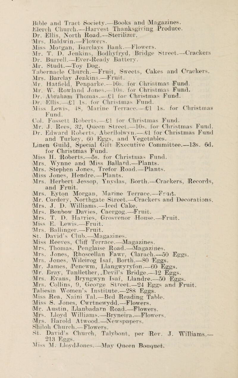 .Bible and Tract Society.—Books and Magazines. Merck Church.—Harvest Thanksgiving Produce. Dr. Ellis, North Dead.—Sterilizer. M r s. B a I d win. —F1 owe r s. Miss Morgan, Barclays Bank.—Flowers. Mr. T. 1). Jenkinsj Bodhyfryd, Bridge Street.—Crackers Dr. Burrell.—Ever-Ready Battery. Mi1. Studt. —Toy Dog. Tabernacle Church.—Fruit, Sweets, Cakes and Crackers. Mrs. Barclay Jenkins.—Fruit. Mr. Hut-field, Penparke.—10s, for Christmas Fund, Mr. W. Rowland Jones.—10s. for Christmas Fund. Dr. Abraham Thomas.—£1 for Christmas Fund. Dr. (Ellis.—t£l Is. for Christmas Fund. Miss Lewis, 48, 'Marine Terrace.—£1 Is. for Christmas Fund. Col. Fossett [Roberts.—£1 lor Christmas Fund. Mr. J. Rees, 32, Queen Street.—10s. for Christmas Fund. Dr. Edward Roberts, Aberllolwyn.—£1 for Christmas Fund and Turkey, 60 Eggs, and Vegetables. Linen Guild, Special Gift Executive Committee.—13s. Gd. for Christmas Fund. Miss II. 'Roberts.—5s. for Christmas Fund. Mrs. Wynne and Miss Ballard.—Plants. Mrs. Stephen Jones, Trefor Road.—Plants. Miss Jones, Hendre.—Plants. Mrs. Herbert Jessop, Ynyslas, Berth.—Crackers, Records, and Fruit. Mrs. Eyton Morgan, Marine Terrace.—Fruit. Mr. Cordery, Northgate Street.—Crackers and Decorations. Mrs. J. I). Williams.—Iced Cake. Mrs. Benbow Davies, Caergog.—Fruit. Mrs. T. D. 'Harries, Grosvenor House.—Fruit. Miss E. Lewis.—Fruit. Mrs. Ballinger.—Fruit. St. David’s Club.—Magazines. Mi ss Reeves, Cliff Terrace.—Magazines. Mrs. Thomas, Penglaise Road.—Magazines. Mrs. Jones, Rhqscellan Fawr, Clarach.—50 Eggs. Mrs. Jones, Wileirog Isaf, Borth.—80 Eggs. Mr . J ames, iPencwm, Llangwyryfon.—60 Eggs. Mr. Bray, Tanllether, .Devil’s Bridge.—12 Eggs. Mrs. Evans, Bryngwyn Isaf, Llandre.—50 Eggs. Mrs. Collins, 9, George Street.—24 Eggs and Fruit. Taliesin Women’s Institute.—288 Eggs. Miss Rea, Naini Tal.—Bed Reading Table. Miss S. Jones, Cwrtneiwydd.—Flowers. Mr. Austin, Llanbadam Road.—Flowers. Mrs. Lloyd Williams.—Bryneira.—Flowers. Mrs. Harold Atwood.—Newspapers. Shiloh Churcli.—Flowers. St. David’s Church, Talybont, per Rev. J. Williams.— 213 Eggs.