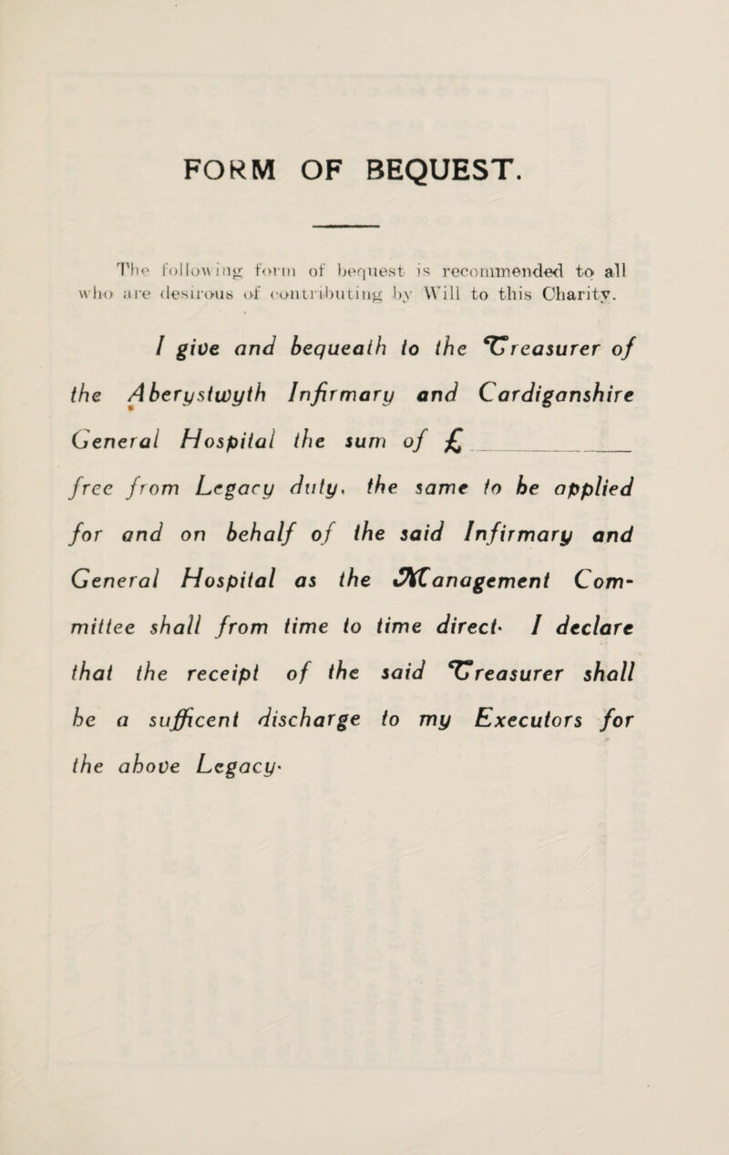 FORM OF BEQUEST. The following form of bequest is recommended to all who are desirous of contributing by Will to this Charity. I give and bequeath to the treasurer of the Aberystwyth Infirmary and Cardiganshire General Hospital the sum of £___ free from Legacy duty, the same to he applied for and on behalf of the said Infirmary and General Hospital as the v\C anagement Com¬ mittee shall from time to time direct• I declare that the receipt of the said treasurer shall he a sufficent discharge to my Executors for the above Legacy'