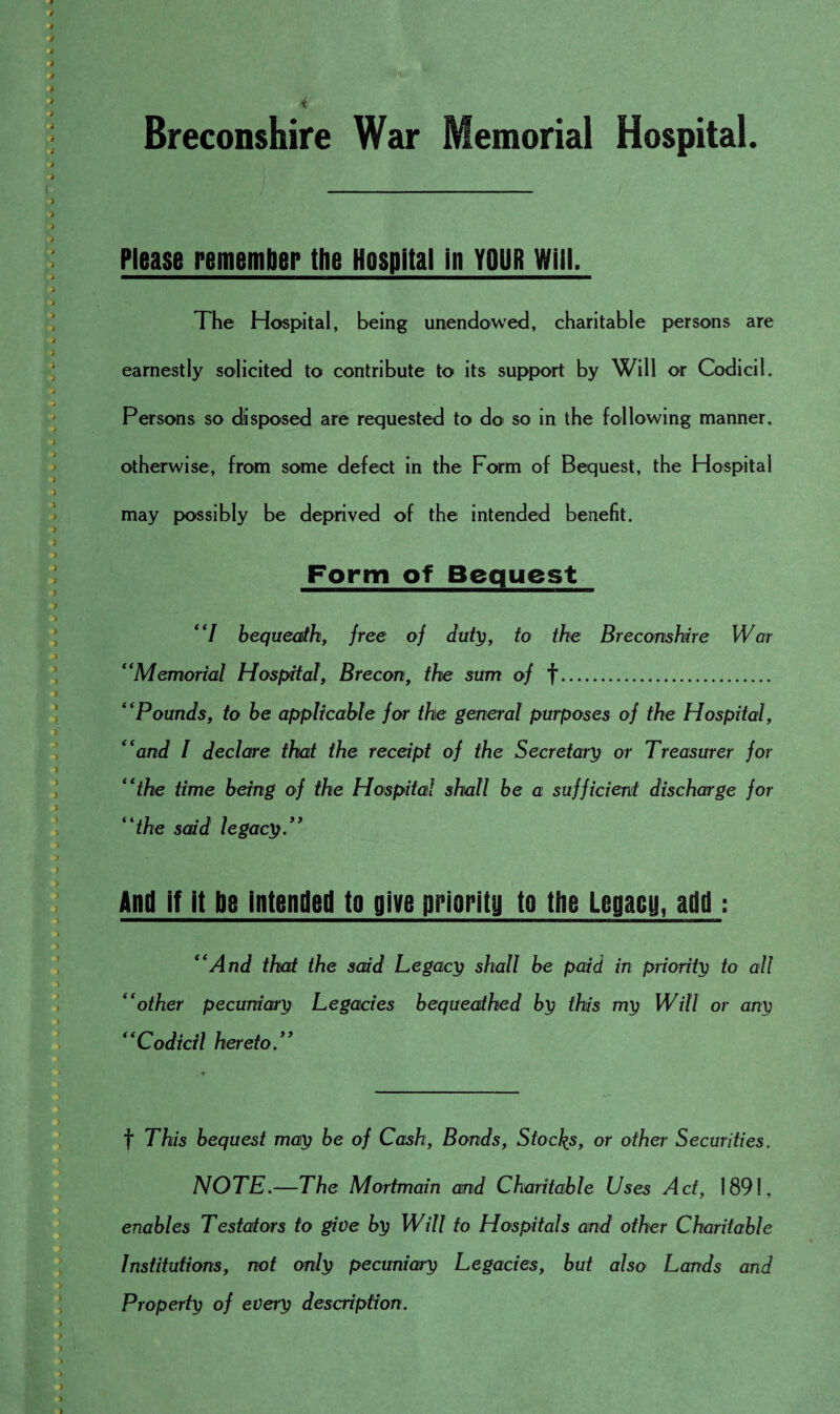 Breconshire War Memorial Hospital. Please remember the Hospital in YOUR Will. The Hospital, being unendowed, charitable persons are earnestly solicited to contribute to its support by Will or Codicil. Persons so disposed are requested to do so in the following manner, otherwise, from some defect in the Form of Bequest, the Hospital may possibly be deprived of the intended benefit. Form of Bequest “I bequeath, free of duty, to the Breconshire War “Memorial Hospital, Brecon, the sum of f. “Pounds, to be applicable for the general purposes of the Hospital, “and I declare that the receipt of the Secretary or Treasurer for “the time being of the Hospital shall be a sufficient discharge for “the said legacy.” And if it be intended to give priority to the Legacy, add: “And that the said Legacy shall be paid in priority to all “other pecuniary Legacies bequeathed by this my Will or any “Codicil hereto f This bequest may be of Cash, Bonds, Stocks, or other Securities. NOTE.—The Mortmain and Charitable Uses Act, 1891, enables Testators to give by Will to Hospitals and other Charitable Institutions, not only pecuniary Legacies, but also Lands and Property of every description.
