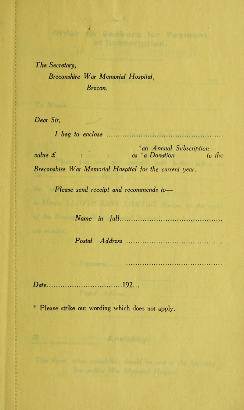 The Secretary, Breconshire War Memorial Hospital, Brecon. Dear Sir, I beg to enclose . *an Annual Subscription Value £ : : as ‘ a Donation to the Breconshire War Memorial Hospital for the current year. Please send receipt and recommends to— Name in full. Postal Address ... Date.192... * Please strike out wording which does not apply.