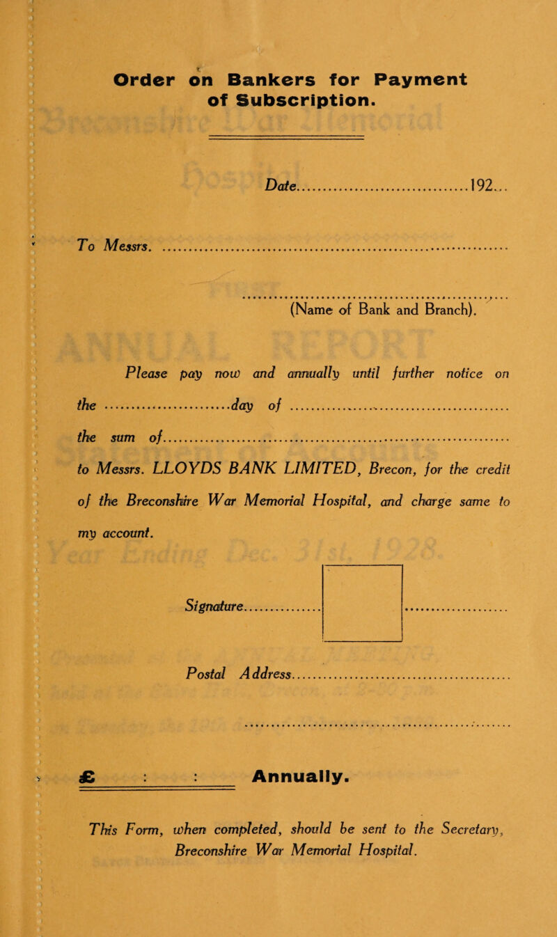 Order on Bankers for Payment of Subscription. Date 192... To Messrs. (Name of Bank and Branch). Please pay now and annually until further notice on the ...day of .. the sum of. to Messrs. LLOYDS BANK LIMITED, Brecon, for the credit of the Breconshire War Memorial Hospital, and charge same to my account. Signature Postal A ddress £_:_: Annually. This Form, when completed, should be sent to the Secretary, Breconshire War Memorial Hospital.