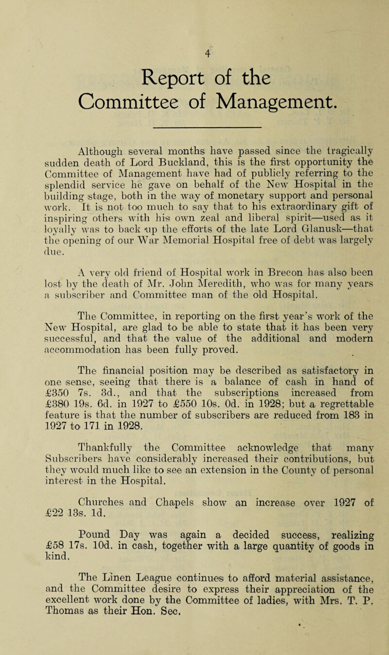 Report of the Committee of Management. Although several months have passed since the tragically sudden death of Lord Buckland, this is the first opportunity the Committee of Management have had of publicly referring to the splendid service he gave on behalf of the New Hospital in the building stage, both in the way of monetary support and personal work. It is not too much to say that to his extraordinary gift of inspiring others with hist own zeal and liberal spirit—used as it loyally was to back -up the efforts of the late Lord Glanusk—that the opening of our War Memorial Hospital free of debt was largely due. A very old friend of Hospital work in Brecon has also been lost by the death of Mr. John Meredith, who was for many years a subscriber and Committee man of the old Hospital. The Committee, in reporting on the first year’s work of the New Hospital, are glad to be able to state that it has been very successful, and that the value of the additional and modern accommodation has been fully proved. The financial position may be described as satisfactory in one sense, seeing that there is a balance of cash in hand of £350 7s. 3d., and that the subscriptions increased from £380 19s. 6d. in 1927 to £550 10s. Od. in 1928; but a. regrettable feature is that the number of subscribers are reduced from 183 in 1927 to 171 in 1928. Thankfully the Committee acknowledge that many Subscribers have considerably increased their contributions, but they would much like to see an extension in the County of personal interest in the Hospital. Churches and Chapels show an increase over 1927 of £22 13s. Id. Pound Day was again a decided success, realizing £58 17s. lOd. in cash, together with a large quantity of goods in kind. The Linen League continues, to afford material assistance, and the Committee desire to express their appreciation of the excellent work done by the Committee of ladies, with Mrs, T. P, Thomas as their Hon. Sec,