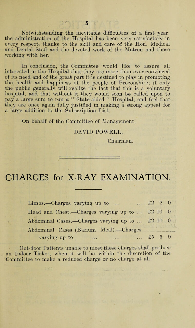 Notwithstanding the inevitable difficulties of a first year, the administration of the Hospital has been very satisfactory in every respect, thanks to the skill and care of the Hon. Medical and Dental Staff and the devoted work of the Matron and those working with her. In conclusion, the Committee would like to assure all interested in the Hospital that they are more than ever convinced of its need and of the great part it is destined to play in promoting the health and happiness of the people of Breconshire; if only the public generally will realize the fact that this is a voluntary hospital, and that without it they would soon be called upon to pay a large sum to run a “ State-aided ” Hospital; and feel that they are once again fully justified in making a strong appeal for a large addition to the Subscription List. On behalf of the Committee of Management, DAVID POWELL, Chairman. CHARGES for X'RAY EXAMINATION. Limbs.—Charges varying up to ... Head and Chest.—Charges varying up to ... Abdominal Cases.—Charges varying up to ... Abdominal Cases (Barium Meal).—Charges varying up to £2 2 0 £2 10 0 £2 10 0 £5 5 0 Out-door Patients unable to meet these charges shall produce an Indoor Ticket, when it will be within the discretion of the Committee to make a reduced charge or no charge at all.