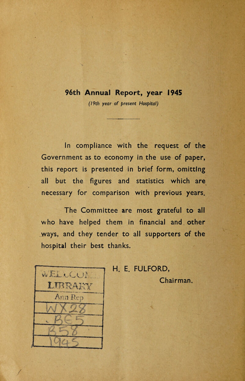 96th Annual Report, year 1945 (19th year of present Hospital) In compliance with the request of the Government as to economy in the use of paper, this report is presented in brief form, omitting all but the figures and statistics which are necessary for comparison with previous years. The Committee are most grateful to all who have helped them in financial and other ways, and they tender to all supporters of the hospital their best thanks. V H. E. FULFORD, Chairman. J'