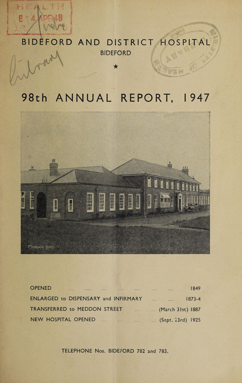 BIDEFORD AND DISTRICT HOSPITAL BIDEFORD ★ 98th ANNUAL REPORT, 1947 OPENED . 1849 ENLARGED to DISPENSARY and INFIRMARY . 1873-4 TRANSFERRED to MEDDON STREET (March 31st) 1887 NEW HOSPITAL OPENED (Sept. 23rd) 1925 TELEPHONE Nos. BIDEFORD 782 and 783