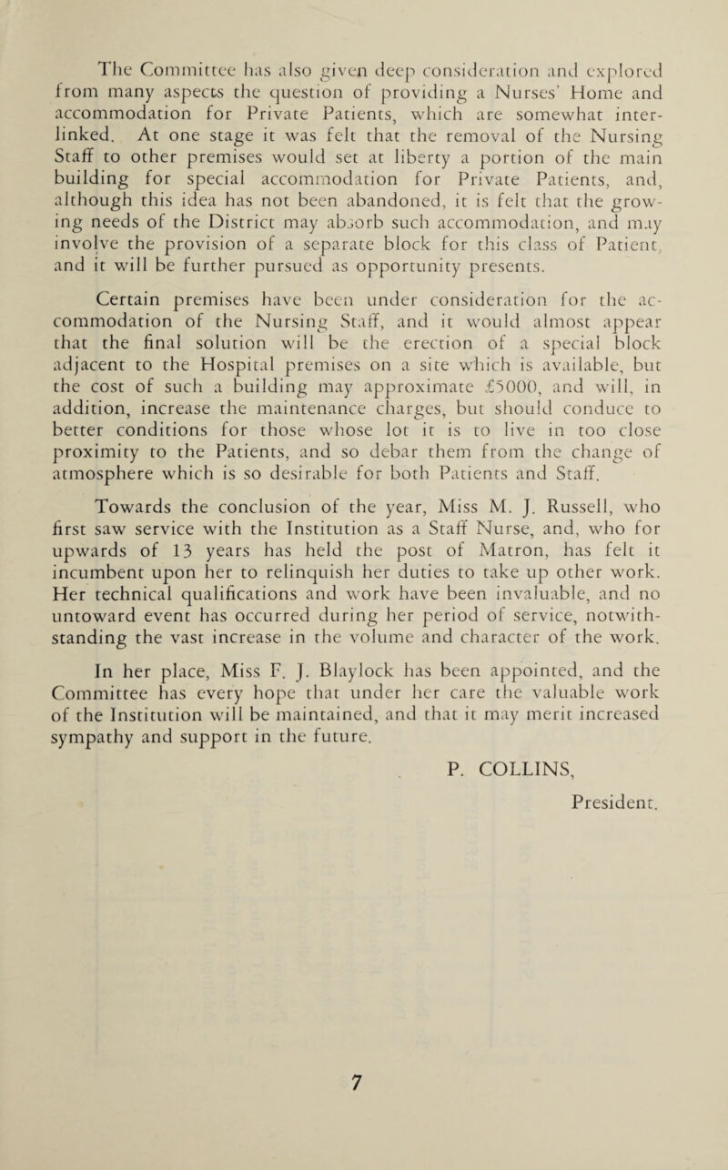 The Committee has also given deep consideration and explored from many aspects the question of providing a Nurses’ Home and accommodation for Private Patients, which are somewhat inter¬ linked. At one stage it was felt that the removal of the Nursing Staff to other premises would set at liberty a portion of the main building for special accommodation for Private Patients, and, although this idea has not been abandoned, it is felt that the grow¬ ing needs of the District may absorb such accommodation, and may involve the provision of a separate block for this class of Patient, and it will be further pursued as opportunity presents. Certain premises have been under consideration for the ac¬ commodation of the Nursing Staff, and it would almost appear that the final solution will be the erection of a special block adjacent to the Hospital premises on a site which is available, but the cost of such a building may approximate £5000, and will, in addition, increase the maintenance charges, but should conduce to better conditions for those whose lot it is to live in too close proximity to the Patients, and so debar them from the change of atmosphere which is so desirable for both Patients and Staff. Towards the conclusion of the year, Miss M. J. Russell, who first saw service with the Institution as a Staff Nurse, and, who for upwards of 13 years has held the post of Matron, has felt it incumbent upon her to relinquish her duties to take up other work. Her technical qualifications and work have been invaluable, and no untoward event has occurred during her period of service, notwith¬ standing the vast increase in the volume and character of the work. In her place, Miss F. J. Blaylock has been appointed, and the Committee has every hope that under her care the valuable work of the Institution will be maintained, and that it may merit increased sympathy and support in the future. P. COLLINS, President.