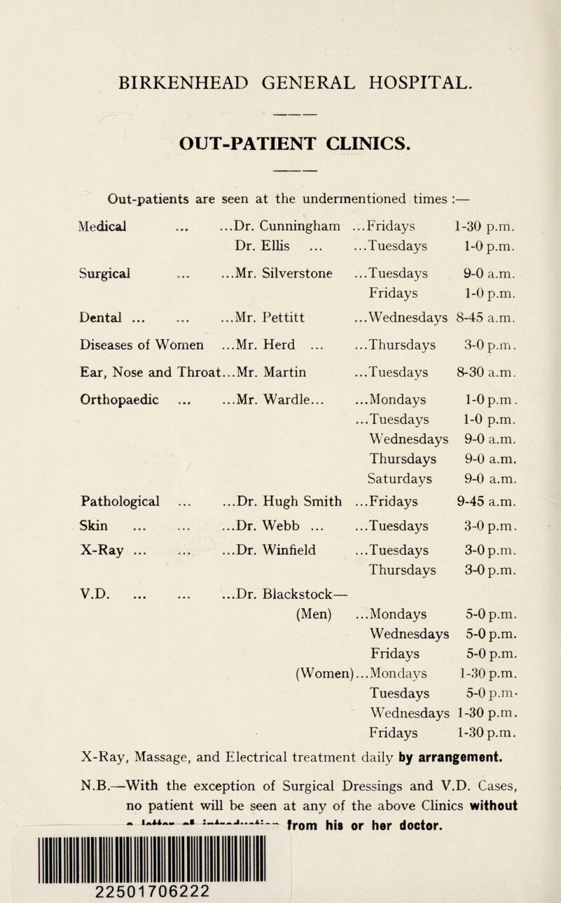 BIRKENHEAD GENERAL HOSPITAL. OUT-PATIENT CLINICS. Out-patients are seen at the undermentioned times :— Medical ... ...Dr. Cunningham ...Fridays 1-30 p.m. Surgical Dr. Ellis .Mr. Silverstone Dental ... ... ...Mr. Pettitt Diseases of Women ...Mr. Herd Ear, Nose and Throat...Mr. Martin Orthopaedic .Mr. Wardle. Pathological Skin X-Ray ... ...Dr. Hugh Smith ...Dr. Webb ... ...Dr. Winfield ...Tuesdays 1-0 p.m. ...Tuesdays 9-0 a.m. Fridays 1-0 p.m. ...Wednesdays 8-45 a.m. ...Thursdays 3-0 p.m. ...Tuesdays 8-30 a.m. ...Mondays 1-0 p.m. ...Tuesdays 1-0 p.m. Wednesdays 9-0 a.m. Thursdays 9-0 a.m. Saturdays 9-0 a.m. ...Fridays 9-45 a.m. ...Tuesdays 3-0 p.m. ...Tuesdays 3-0 p.m. 3-0 p.m. Thursdays V.D. ... ... ...Dr. Biackstock— (Men) ...Mondays 5-0 p.m. Wednesdays 5-0 p.m. Fridays 5-0 p.m. (Women) ...Mondays 1-30 p.m. Tuesdays 5-0 p.m- Wednesdays 1-30 p.m. Fridays 1-30 p.m. X-Ray, Massage, and Electrical treatment daily by arrangement. N.B.—With the exception of Surgical Dressings and V.D. Cases, no patient will be seen at any of the above Clinics without ~ -■ — from his or her doctor. 22501706222