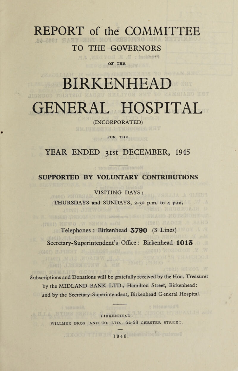 REPORT of the COMMITTEE TO THE GOVERNORS ' • j V. ' OF THE BIRKENHEAD GENERAL HOSPITAL (INCORPORATED) FOR THE YEAR ENDED 31st DECEMBER, 1945 SUPPORTED BY VOLUNTARY CONTRIBUTIONS VISITING DAYS: THURSDAYS and SUNDAYS, 2-30 p.m. to 4 p.m. Telephones: Birkenhead 3790 (3 Lines) Secretary-Superintendent’s Office: Birkenhead 1013 Subscriptions and Donations will be gratefully received by the Hon. Treasurer by the MIDLAND BANK LTD., Hamilton Street, Birkenhead: and by the Secretary-Superintendent, Birkenhead General Hospital. BIRKENHEAD : WILLMER BROS. AND CO. LTD., 62-68 CHESTER STREET. 19 46.