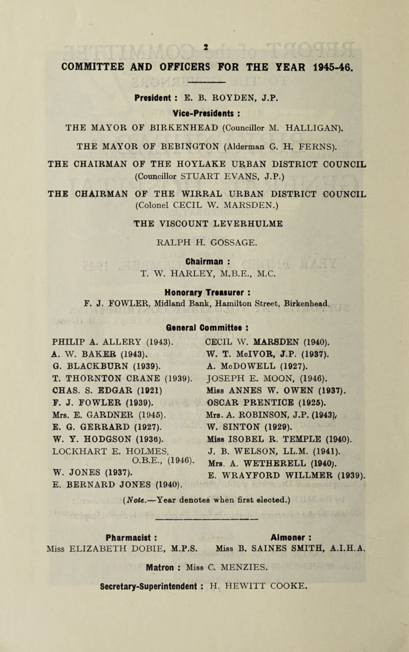 COMMITTEE AND OFFICERS FOR THE YEAR 1945-46. President : E. B. ROYDEN, J.P. Vice-Presidents : THE MAYOR OF BIRKENHEAD (Councillor M. HALLIGAN). THE MAYOR OF BEBINGTON (Alderman G. H. FERNS). THE CHAIRMAN OF THE HOYLAKE URBAN DISTRICT COUNCIL (Councillor STUART EVANS, J.P.) THE CHAIRMAN OF THE WIRRAL URBAN DISTRICT COUNCIL (Colonel CECIL W. MARSDEN.) THE VISCOUNT LEVERHULME RALPH H. GOSSAGE. Chairman : T. W. HARLEY, M.B.E., M.C. Honorary Treasurer : F. J. FOWLER, Midland Bank, Hamilton Street, Birkenhead. . f ' „ >. „ 1 . • 4.. . General Committee : PHILIP A. ALLERY (1943). A. W. BAKER (1943). G. BLACKBURN (1939). T. THORNTON CRANE (1939). CHAS. S. EDGAR (1921) F. J. FOWLER (1939). Mrs. E. GARDNER (1945). E. G. GERRARD (1927). W. Y. HODGSON (1936). LOCKHART E. HOLMES, O.B.E., (1946). W. JONES (1937). E. BERNARD JONES (1940). CECIL W. MARSDEN (1940). W. T. McIVOR, J.P. (1937). A. McDOWELL (1927). JOSEPH E. MOON, (1946). Miss ANNES W. OWEN (1937). OSCAR PRENTICE (1925). Mrs. A. ROBINSON, J.P. (1943), W. SINTON (1929). Miss ISOBEL R. TEMPLE (1940). J. B. WELSON, LL.M. (1941). Mrs. A. WETHERELL (1940;. E. WRAYFORD WILLMER (1939). (Note.—Year denotes when first eleoted.) Pharmacist : Almoner : Miss ELIZABETH DOBIE, M.P.S. Miss B. SAINES SMITH, A.I.H.A. Matron : Miss C. MENZIES. Secretary-Superintendent : H. HEWITT COOKE.