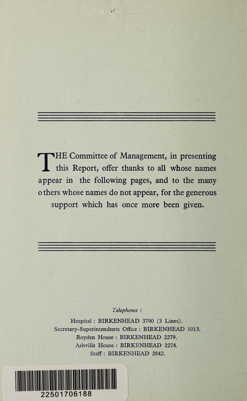 •i r< THE Committee of Management, in presenting this Report, offer thanks to all whose names appear in the following pages, and to the many others whose names do not appear, for the generous support which has once more been given. Telephones : Hospital : BIRKENHEAD 3790 (3 Lines). Secretary-Superintendents Office : BIRKENHEAD 1013. Royden House : BIRKENHEAD 2279. Ashville House : BIRKENHEAD 2274. Staff: BIRKENHEAD 2842. \ 22501706188
