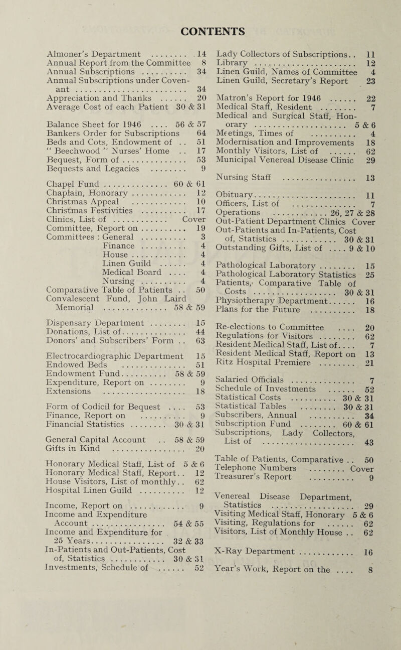 CONTENTS Almoner’s Department . 14 Annual Report from the Committee 8 Annual Subscriptions .. 34 Annual Subscriptions under Coven¬ ant . 34 Appreciation and Thanks . 20 Average Cost of each Patient 30 & 31 Balance Sheet for 1946 .... 56 & 57 Bankers Order for Subscriptions 64 Beds and Cots, Endowment of . . 51 “ Beech wood ” Nurses’ Home . . 17 Bequest, Form of. 53 Bequests and Legacies . 9 Chapel Fund. 60 & 61 Chaplain, Honorary. 12 Christmas Appeal . 10 Christmas Festivities . 17 Clinics, List of . Cover Committee, Report on. 19 Committees : General . 3 Finance . 4 House. 4 Linen Guild . 4 Medical Board .... 4 Nursing . 4 Comparative Table of Patients . . 50 Convalescent Fund, John Laird Memorial . 58 & 59 Dispensary Department . 15 Donations, List of. 44 Donors’ and Subscribers’ Form . . 63 Electrocardiographic Department 15 Endowed Beds . 51 Endowment Fund. 58 & 59 Expenditure, Report on . 9 Extensions . 18 Form of Codicil for Bequest .... 53 Finance, Report on . 9 Financial Statistics . 30 & 31 General Capital Account . . 58 & 59 Gifts in Kind . 20 Honorary Medical Staff, List of 5 & 6 Honorary Medical Staff, Report. . 12 House Visitors, List of monthly. . 62 Hospital Linen Guild . 12 Income, Report on . 9 Income and Expenditure Account. 54 & 55 Income and Expenditure for 25 Years. 32 & 33 In-Patients and Out-Patients, Cost of, Statistics . 30 & 31 Investments, Schedule of . 52 Lady Collectors of Subscriptions. . 11 Library . 12 Linen Guild, Names of Committee 4 Linen Guild, Secretary’s Report 23 Matron’s Report for 1946 22 Medical Staff, Resident . 7 Medical and Surgical Staff, Hon¬ orary . 5 & 6 Meetings, Times of . 4 Modernisation and Improvements 18 Monthly Visitors, List of . 62 Municipal Venereal Disease Clinic 29 Nursing Staff . 13 Obituary. H Officers, List of . 7 Operations . 26, 27 & 28 Out-Patient Department Clinics Cover Out-Patients and In-Patients, Cost of, Statistics . 30&31 Outstanding Gifts, List of .... 9 & 10 Pathological Laboratory. 15 Pathological Laboratory Statistics 25 Patients,- Comparative Table of Costs . 30 & 31 Physiotherapy Department. 16 Plans for the Future . 18 Re-elections to Committee .... 20 Regulations for Visitors . 62 Resident Medical Staff, List of. . . . 7 Resident Medical Staff, Report on 13 Ritz Hospital Premiere . 21 Salaried Officials . 7 Schedule of Investments . 52 Statistical Costs . 30 & 31 Statistical Tables . 30 & 31 Subscribers, Annual . 34 Subscription Fund . 60 & 61 Subscriptions, Lady Collectors, List of . 43 Table of Patients, Comparative . . 50 Telephone Numbers . Cover Treasurer’s Report . 9 Venereal Disea.se Department, Statistics . 29 Visiting Medical Staff, Honorary 5 & 6 Visiting, Regulations for . 62 Visitors, List of Monthly House . . 62 X-Ray Department. 16 Year’s Work, Report on the 8