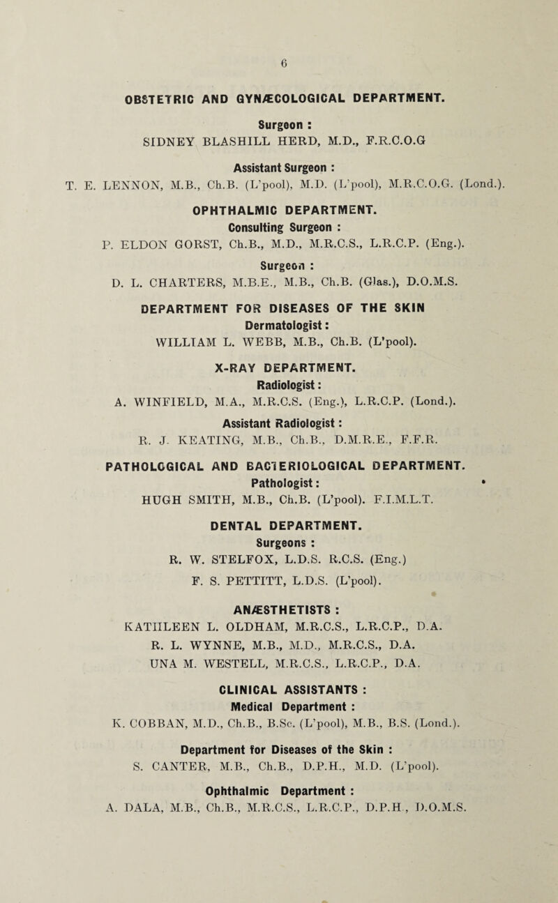OBSTETRIC AND GYN/ECOLOGICAL DEPARTMENT. Surgeon : SIDNEY BLASHILL HERD, M.D., F.R.C.O.G Assistant Surgeon : T. E. LENNON, M.B., Ch.B. (L’pool), M.D. (L’pool), M.R.C.O.G. (Lond.). OPHTHALMIC DEPARTMENT. Consulting Surgeon : P. ELDON GORST, Ch.B., M.D., M.R.C.S., L.R.C.P. (Eng.). Surgeon : D. L. CHARTERS, M.B.E., M.B., Ch.B. (GJas.), D.O.M.S. DEPARTMENT FOR DISEASES OF THE SKIN Dermatologist: WILLIAM L. WEBB, M.B., Ch.B. (L’pool). X-RAY DEPARTMENT. Radiologist: A. WINFIELD, M.A., M.R.C.S. (Eng.), L.R.C.P. (Lond.). Assistant Radiologist: R. J. KEATING, M.B., Ch.B., D.M.R.E., F.F.R. PATHOLOGICAL AND BAC1E RIO LOGICAL DEPARTMENT. Pathologist: * HUGH SMITH, M.B., Ch.B. (L’pool). F.I.M.L.T. DENTAL DEPARTMENT. Surgeons : R. W. STELFOX, L.D.S. R.C.S. (Eng.) F. S. PETTITT, L.D.S. (L’pool). ANESTHETISTS : KATHLEEN L. OLDHAM, M.R.C.S., L.R.C.P., D.A. R. L. WYNNE, M.B., M.D., M.R.C.S., D.A. UNA M. WESTELL, M.R.C.S., L.R.C.P., D.A. CLINICAL ASSISTANTS : Medical Department : K. COBBAN, M.D., Ch.B., B.Sc. (L’pool), M.B., B.S. (Lond.). Department for Diseases of the Skin : S. CANTER, M.B., Ch.B., D.P.H., M.D. (L’pool). Ophthalmic Department : A. DALA, M.B., Ch.B., M.R.C.S., L.R.C.P., D.P.H , D.O.M.S.