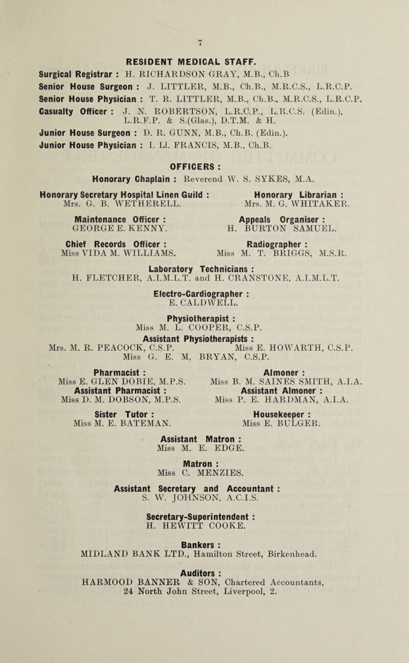RESIDENT MEDICAL STAFF. Surgical Registrar : H. RICHARDSON GRAY, M.B., Ch.B Senior House Surgeon : J. LITTLER, M.B., Ch.B., M.R.C.S., L.R.C.P. Senior House Physician : T. R. LITTLER, M.B., Ch.B., M.R.C.S., L.R.C.P. Casualty Officer : J. N. ROBERTSON, L.R.C.P., L.R.C.S. (Edin.), L.R.F.P. & S.(Glas.), D.T.M. & H. Junior House Surgeon : D. R. GUNN, M.B., Ch.B. (Edin.). Junior House Physician : I. LI. FRANCIS, M.B., Ch.B. OFFICERS : Honorary Chaplain : Reverend W. S. SYKES, M.A. Honorary Secretary Hospital Linen Guild : Honorary Librarian: Mrs. G. B. WETHERELL. Mrs. M. G. WHITAKER. Maintenance Officer : GEORGE E. KENNY. Chief Records Officer : Miss VIDA M. WILLIAMS. Appeals Organiser : H. BURTON SAMUEL. Radiographer : Miss M. T. BRIGGS, M.S.R. Laboratory Technicians : H. FLETCHER, A.I.M.L.T. and H. CRANSTONE, A.I.M.L.T. Electro-Cardiographer : E. CALDWELL. Physiotherapist : Miss M. L. COOPER, C.S.P. Assistant Physiotherapists : Mrs. M. R. PEACOCK, C.S.P. Miss E. HOWARTH, C.S.P. Miss G. E. M. BRYAN, C.S.P. Pharmacist : Miss E. GLEN DOBIE, M.P.S. Assistant Pharmacist : Miss D. M. DOBSON, M.P.S. Sister Tutor : Miss M. E. BATEMAN. Almoner : Miss B. M. SAINES SMITH, A.I.A. Assistant Almoner : Miss P. E. HARDMAN, A.I.A. Housekeeper : Miss E. BULGER. Assistant Matron : Miss M. E. EDGE. Matron : Miss C. MENZIES. Assistant Secretary and Accountant : S. W. JOHNSON, A.C.I.S. Secretary-Superintendent : H. HEWITT COOKE. Bankers : MIDLAND BANK LTD., Hamilton Street, Birkenhead. Auditors : HARMOOD BANNER & SON, Chartered Accountants, 24 North John Street, Liverpool, 2.