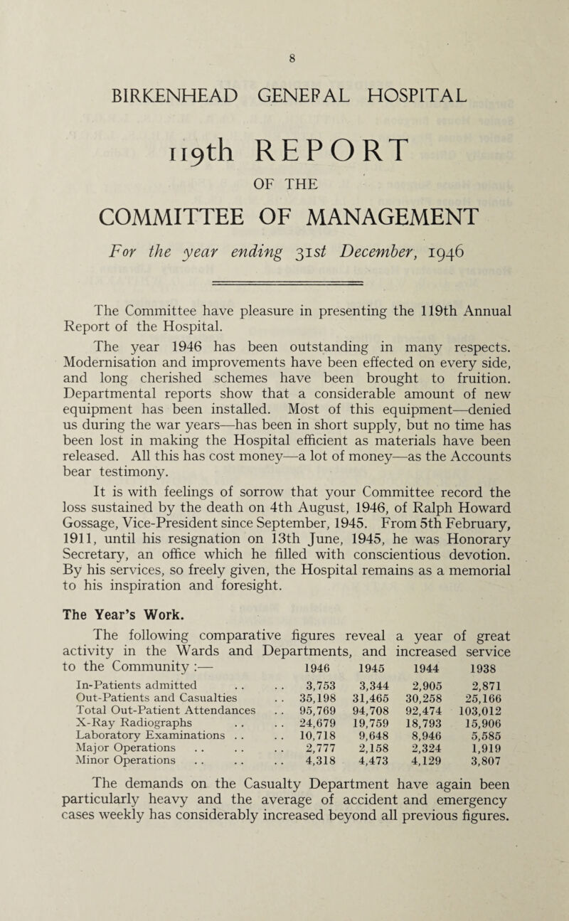 BIRKENHEAD GENERAL HOSPITAL 119th REPORT OF THE COMMITTEE OF MANAGEMENT For the year ending 31 st December, 1946 The Committee have pleasure in presenting the 119th Annual Report of the Hospital. The year 1946 has been outstanding in many respects. Modernisation and improvements have been effected on every side, and long cherished schemes have been brought to fruition. Departmental reports show that a considerable amount of new equipment has been installed. Most of this equipment—denied us during the war years—has been in short supply, but no time has been lost in making the Hospital efficient as materials have been released. All this has cost money—a lot of money—as the Accounts bear testimony. It is with feelings of sorrow that your Committee record the loss sustained by the death on 4th August, 1946, of Ralph Howard Gossage, Vice-President since September, 1945. From 5th February, 1911, until his resignation on 13th June, 1945, he was Honorary Secretary, an office which he filled with conscientious devotion. By his services, so freely given, the Hospital remains as a memorial to his inspiration and foresight. The Year’s Work. The following comparative figures reveal a year of great activity in the Wards and Departments, and increased service to the Community :— 1946 1945 1944 1938 In-Patients admitted 3,753 3,344 2,905 2,871 Out-Patients and Casualties 35,198 31,465 30,258 25,166 Total Out-Patient Attendances 95,769 94,708 92,474 103,012 X-Ray Radiographs 24,679 19,759 18,793 15,906 Laboratory Examinations 10,718 9,648 8,946 5,585 Major Operations 2,777 2,158 2,324 1,919 Minor Operations 4,318 4,473 4,129 3,807 The demands on the Casualty Department have again been particularly heavy and the average of accident and emergency cases weekly has considerably increased beyond all previous figures.