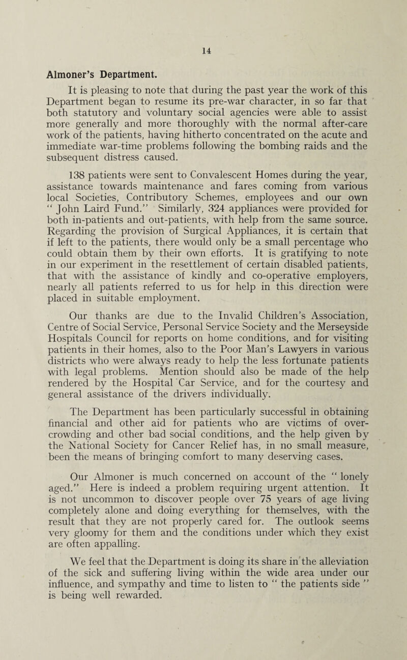 Almoner’s Department. It is pleasing to note that during the past year the work of this Department began to resume its pre-war character, in so far that both statutory and voluntary social agencies were able to assist more generally and more thoroughly with the normal after-care work of the patients, having hitherto concentrated on the acute and immediate war-time problems following the bombing raids and the subsequent distress caused. 138 patients were sent to Convalescent Homes during the year, assistance towards maintenance and fares coming from various local Societies, Contributory Schemes, employees and our own “ John Laird Fund.” Similarly, 324 appliances were provided for both in-patients and out-patients, with help from the same source. Regarding the provision of Surgical Appliances, it is certain that if left to the patients, there would only be a small percentage who could obtain them by their own efforts. It is gratifying to note in our experiment in the resettlement of certain disabled patients, that with the assistance of kindly and co-operative employers, nearly all patients referred to us for help in this direction were placed in suitable employment. Our thanks are due to the Invalid Children’s Association, Centre of Social Service, Personal Service Society and the Merseyside Hospitals Council for reports on home conditions, and for visiting patients in their homes, also to the Poor Man’s Lawyers in various districts who were always ready to help the less fortunate patients with legal problems. Mention should also be made of the help rendered by the Hospital Car Service, and for the courtesy and general assistance of the drivers individually. The Department has been particularly successful in obtaining financial and other aid for patients who are victims of over¬ crowding and other bad social conditions, and the help given by the National Society for Cancer Relief has, in no small measure, been the means of bringing comfort to many deserving cases. Our Almoner is much concerned on account of the “ lonely aged.” Here is indeed a problem requiring urgent attention. It is not uncommon to discover people over 75 years of age living completely alone and doing everything for themselves, with the result that they are not properly cared for. The outlook seems very gloomy for them and the conditions under which they exist are often appalling. We feel that the Department is doing its share in the alleviation of the sick and suffering living within the wide area under our influence, and sympathy and time to listen to “ the patients side ” is being well rewarded.