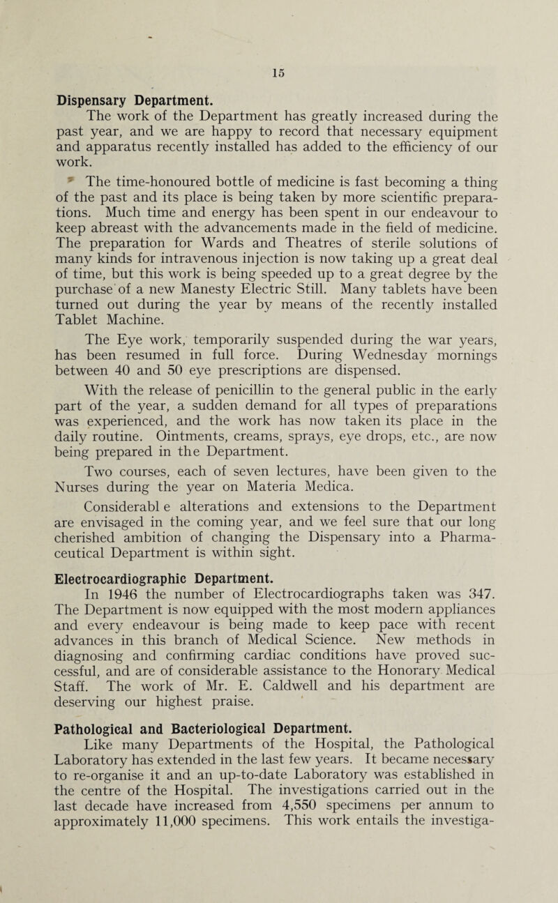 Dispensary Department. The work of the Department has greatly increased during the past year, and we are happy to record that necessary equipment and apparatus recently installed has added to the efficiency of our work. The time-honoured bottle of medicine is fast becoming a thing of the past and its place is being taken by more scientific prepara¬ tions. Much time and energy has been spent in our endeavour to keep abreast with the advancements made in the field of medicine. The preparation for Wards and Theatres of sterile solutions of many kinds for intravenous injection is now taking up a great deal of time, but this work is being speeded up to a great degree by the purchase of a new Manesty Electric Still. Many tablets have been turned out during the year by means of the recently installed Tablet Machine. The Eye work, temporarily suspended during the war years, has been resumed in full force. During Wednesday mornings between 40 and 50 eye prescriptions are dispensed. With the release of penicillin to the general public in the early part of the year, a sudden demand for all types of preparations was experienced, and the work has now taken its place in the daily routine. Ointments, creams, sprays, eye drops, etc., are now being prepared in the Department. Two courses, each of seven lectures, have been given to the Nurses during the year on Materia Medica. Considerabl e alterations and extensions to the Department are envisaged in the coming year, and we feel sure that our long cherished ambition of changing the Dispensary into a Pharma¬ ceutical Department is within sight. Electrocardiographic Department. In 1946 the number of Electrocardiographs taken was 347. The Department is now equipped with the most modern appliances and every endeavour is being made to keep pace with recent advances in this branch of Medical Science. New methods in diagnosing and confirming cardiac conditions have proved suc¬ cessful, and are of considerable assistance to the Honorary Medical Staff. The work of Mr. E. Caldwell and his department are deserving our highest praise. Pathological and Bacteriological Department. Like many Departments of the Hospital, the Pathological Laboratory has extended in the last few years. It became necessary to re-organise it and an up-to-date Laboratory was established in the centre of the Hospital. The investigations carried out in the last decade have increased from 4,550 specimens per annum to approximately 11,000 specimens. This work entails the investiga-