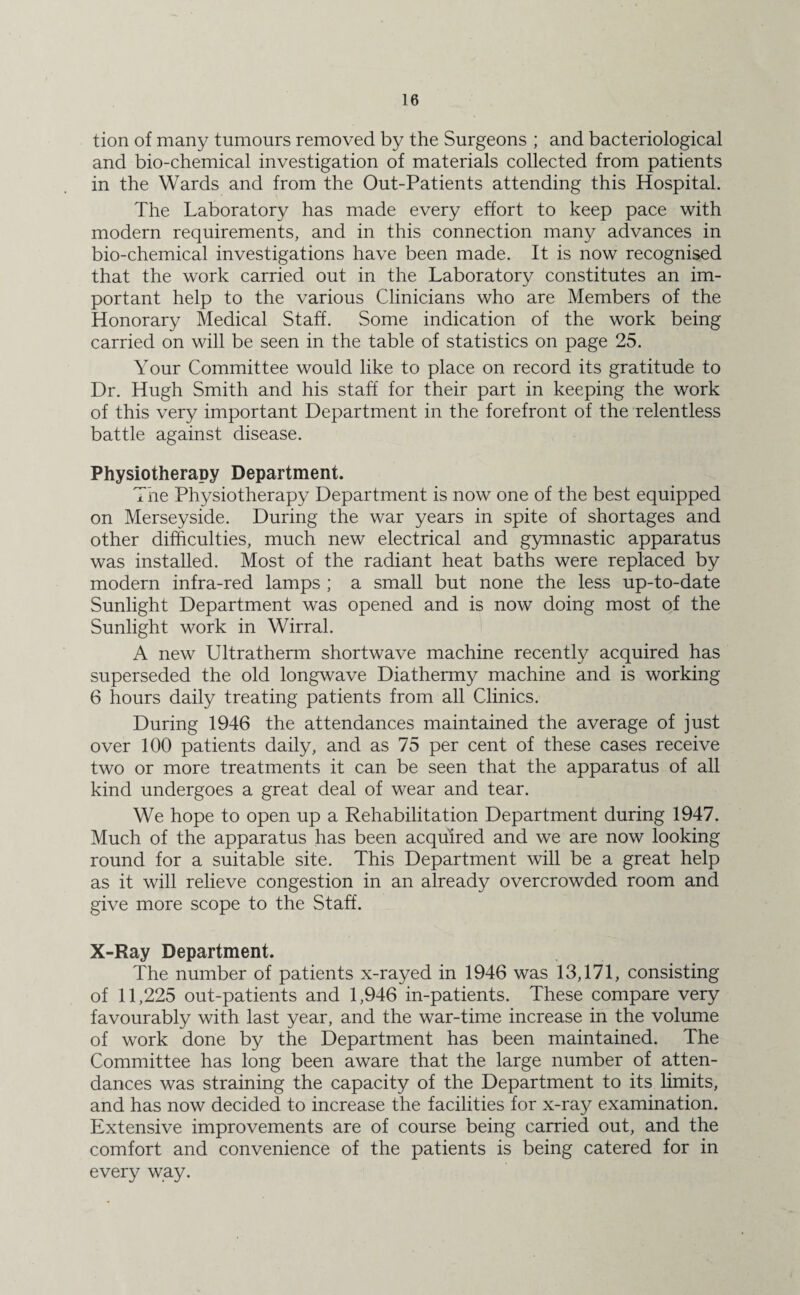 tion of many tumours removed by the Surgeons ; and bacteriological and bio-chemical investigation of materials collected from patients in the Wards and from the Out-Patients attending this Hospital. The Laboratory has made every effort to keep pace with modern requirements, and in this connection many advances in bio-chemical investigations have been made. It is now recognised that the work carried out in the Laboratory constitutes an im¬ portant help to the various Clinicians who are Members of the Honorary Medical Staff. Some indication of the work being carried on will be seen in the table of statistics on page 25. Your Committee would like to place on record its gratitude to Dr. Hugh Smith and his staff for their part in keeping the work of this very important Department in the forefront of the relentless battle against disease. Physiotherapy Department. The Physiotherapy Department is now one of the best equipped on Merseyside. During the war years in spite of shortages and other difficulties, much new electrical and gymnastic apparatus was installed. Most of the radiant heat baths were replaced by modern infra-red lamps ; a small but none the less up-to-date Sunlight Department was opened and is now doing most of the Sunlight work in Wirral. A new Ultratherm shortwave machine recently acquired has superseded the old longwave Diathermy machine and is working 6 hours daily treating patients from all Clinics. During 1946 the attendances maintained the average of just over 100 patients daily, and as 75 per cent of these cases receive two or more treatments it can be seen that the apparatus of all kind undergoes a great deal of wear and tear. We hope to open up a Rehabilitation Department during 1947. Much of the apparatus has been acquired and we are now looking round for a suitable site. This Department will be a great help as it will relieve congestion in an already overcrowded room and give more scope to the Staff. X-Ray Department. The number of patients x-rayed in 1946 was 13,171, consisting of 11,225 out-patients and 1,946 in-patients. These compare very favourably with last year, and the war-time increase in the volume of work done by the Department has been maintained. The Committee has long been aware that the large number of atten¬ dances was straining the capacity of the Department to its limits, and has now decided to increase the facilities for x-ray examination. Extensive improvements are of course being carried out, and the comfort and convenience of the patients is being catered for in every way.