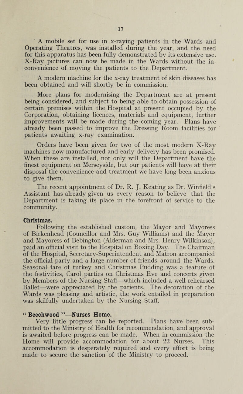 A mobile set for use in x-raying patients in the Wards and Operating Theatres, was installed during the year, and the need for this apparatus has been fully demonstrated by its extensive use. X-Ray pictures can now be made in the Wards without the in¬ convenience of moving the patients to the Department. A modern machine for the x-ray treatment of skin diseases has been obtained and will shortly be in commission. More plans for modernising the Department are at present being considered, and subject to being able to obtain possession of certain premises within the Hospital at present occupied by the Corporation, obtaining licences, materials and equipment, further improvements will be made during the coming year. Plans have already been passed to improve the Dressing Room facilities for patients awaiting x-ray examination. Orders have been given for two of the most modern X-Ray machines now manufactured and early delivery has been promised. When these are installed, not only will the Department have the finest equipment on Merseyside, but our patients will have at their disposal the convenience and treatment we have long been anxious to give them. The recent appointment of Dr. R. J. Keating as Dr. Winfield’s Assistant has already given us every reason to believe that the Department is taking its place in the forefront of service to the community. Christmas. Following the established custom, the Mayor and Mayoress of Birkenhead (Councillor and Mrs. Guy Williams) and the Mayor and Mayoress of Bebington (Alderman and Mrs. Henry Wilkinson), paid an official visit to the Hospital on Boxing Day. The Chairman of the Hospital, Secretary-Superintendent and Matron accompanied the official party and a large number of friends around the Wards. Seasonal fare of turkey and Christmas Pudding was a feature of the festivities, Carol parties on Christmas Eve and concerts given by Members of the Nursing Staff—which included a well rehearsed Ballet—were appreciated by the patients. The decoration of the Wards was pleasing and artistic, the work entailed in preparation was skilfully undertaken by the Nursing Staff. “ Beechwood ”—Nurses Home. Very little progress can be reported. Plans have been sub¬ mitted to the Ministry of Health for recommendation, and approval is awaited before progress can be made. When in commission the Home will provide accommodation for about 22 Nurses. This accommodation is desperately required and every effort is being made to secure the sanction of the Ministry to proceed.