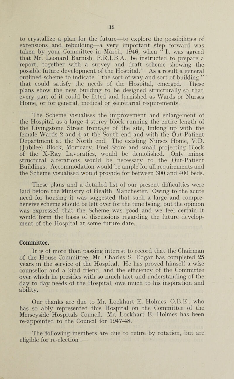 to crystallize a plan for the future—to explore the possibilities of extensions and rebuilding—a very important step forward was taken by your Committee in March, 1946, when “ It was agreed that Mr. Leonard Barnish, F.R.I.B.A., be instructed to prepare a report, together with a survey and draft scheme showing the possible future development of the Hospital.” As a result a general outlined scheme to indicate “ the sort of way and sort of building ” that could satisfy the needs of the Hospital, emerged. These plans show the new building to be designed structurally so that every part of it could be fitted and furnished as Wards or Nurses Home, or for general, medical or secretarial requirements. The Scheme visualises the improvement and enlargement of the Hospital as a large 4-storey block running the entire length of the Livingstone Street frontage of the site, linking up with the female Wards 2 and 4 at the South end and with the Out-Patient Department at the North end. The existing Nurses Home, V.D. (Jubilee) Block, Mortuary, Fuel Store and small projecting Block of the X-Ray Lavoraties, would be demolished. Only minor structural alterations would be necessary to the Out-Patient Buildings. Accommodation would be ample for all requirements and the Scheme visualised would provide for between 300 and 400 beds. These plans and a detailed list of our present difficulties were laid before the Ministry of Health, Manchester. Owing to the acute need for housing it was suggested that such a large and compre¬ hensive scheme should be left over for the time being, but the opinion was expressed that the Scheme was good and we feel certain it would form the basis of discussions regarding the future develop¬ ment of the Hospital at some future date. Committee. It is of more than passing interest to record that the Chairman of the House Committee, Mr. Charles S. Edgar has completed 25 years in the service of the Hospital. He has proved himself a wise counsellor and a kind friend, and the efficiency of the Committee over which he presides with so much tact and understanding of the day to day needs of the Hospital, owe much to his inspiration and ability. Our thanks are due to Mr. Lockhart E. Holmes, O.B.E., who has so ably represented this Hospital on the Committee of the Merseyside Hospitals Council. Mr. Lockhart E. Holmes has been re-appointed to the Council for 1947-48. The following members are due to retire by rotation, but are eligible for re-election :—