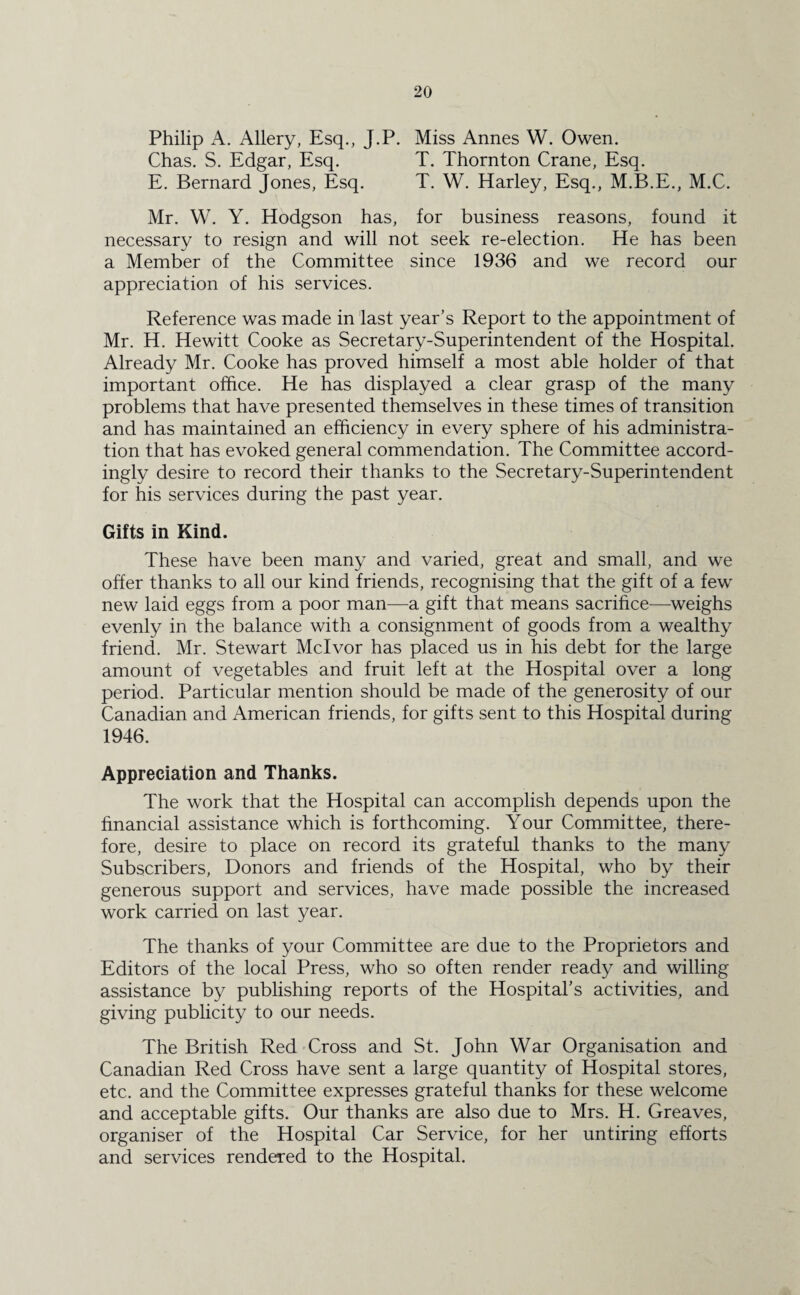 Philip A. Allery, Esq., J.P. Miss Annes W. Owen. Chas. S. Edgar, Esq. T. Thornton Crane, Esq. E. Bernard Jones, Esq. T. W. Harley, Esq., M.B.E., M.C. Mr. W. Y. Hodgson has, for business reasons, found it necessary to resign and will not seek re-election. He has been a Member of the Committee since 1936 and we record our appreciation of his services. Reference was made in last year’s Report to the appointment of Mr. H. Hewitt Cooke as Secretary-Superintendent of the Hospital. Already Mr. Cooke has proved himself a most able holder of that important office. He has displayed a clear grasp of the many problems that have presented themselves in these times of transition and has maintained an efficiency in every sphere of his administra¬ tion that has evoked general commendation. The Committee accord¬ ingly desire to record their thanks to the Secretary-Superintendent for his services during the past year. Gifts in Kind. These have been many and varied, great and small, and we offer thanks to all our kind friends, recognising that the gift of a few new laid eggs from a poor man—a gift that means sacrifice—weighs evenly in the balance with a consignment of goods from a wealthy friend. Mr. Stewart Mclvor has placed us in his debt for the large amount of vegetables and fruit left at the Hospital over a long period. Particular mention should be made of the generosity of our Canadian and American friends, for gifts sent to this Hospital during 1946. Appreciation and Thanks. The work that the Hospital can accomplish depends upon the financial assistance which is forthcoming. Your Committee, there¬ fore, desire to place on record its grateful thanks to the many Subscribers, Donors and friends of the Hospital, who by their generous support and services, have made possible the increased work carried on last year. The thanks of your Committee are due to the Proprietors and Editors of the local Press, who so often render ready and willing assistance by publishing reports of the Hospital’s activities, and giving publicity to our needs. The British Red Cross and St. John War Organisation and Canadian Red Cross have sent a large quantity of Hospital stores, etc. and the Committee expresses grateful thanks for these welcome and acceptable gifts. Our thanks are also due to Mrs. H. Greaves, organiser of the Hospital Car Service, for her untiring efforts and services rendered to the Hospital.