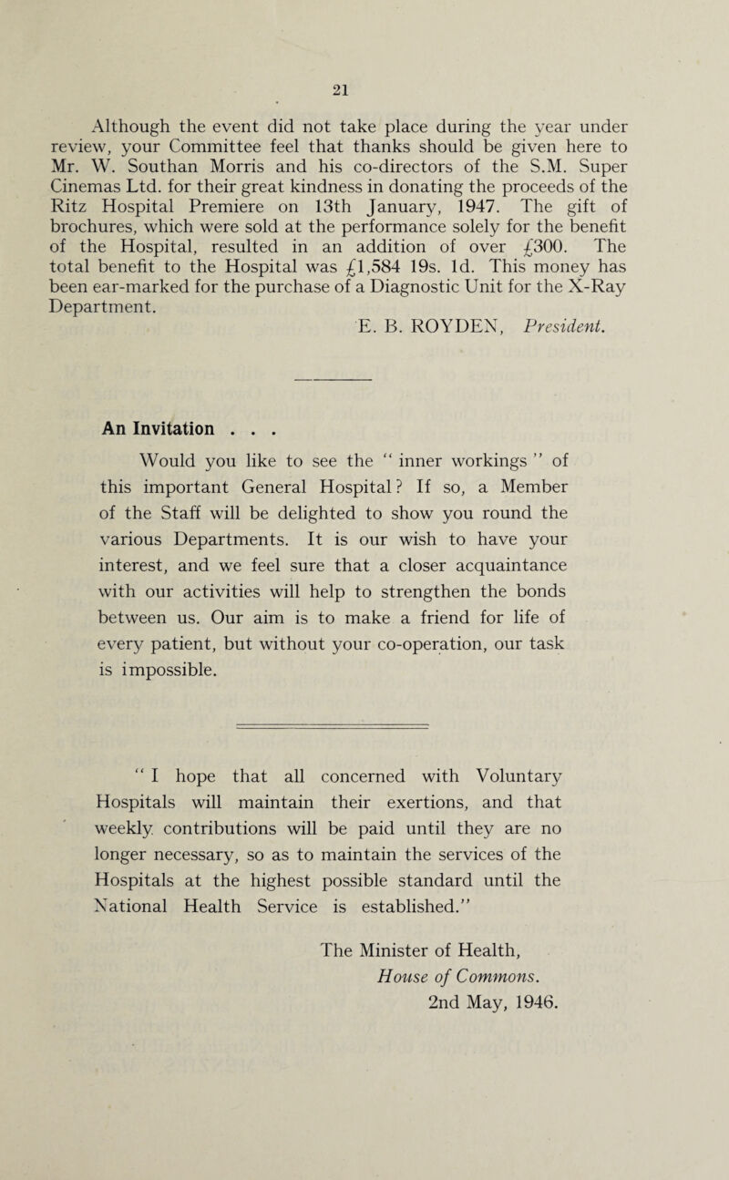 Although the event did not take place during the year under review, your Committee feel that thanks should be given here to Mr. W. Southan Morris and his co-directors of the S.M. Super Cinemas Ltd. for their great kindness in donating the proceeds of the Ritz Hospital Premiere on 13th January, 1947. The gift of brochures, which were sold at the performance solely for the benefit of the Hospital, resulted in an addition of over £300. The total benefit to the Hospital was £1,584 19s. Id. This money has been ear-marked for the purchase of a Diagnostic Unit for the X-Ray Department. E. B. ROYDEN, President. An Invitation . . . Would you like to see the “ inner workings ” of this important General Hospital ? If so, a Member of the Staff will be delighted to show you round the various Departments. It is our wish to have your interest, and we feel sure that a closer acquaintance with our activities will help to strengthen the bonds between us. Our aim is to make a friend for life of every patient, but without your co-operation, our task is impossible. “ I hope that all concerned with Voluntary Hospitals will maintain their exertions, and that weekly contributions will be paid until they are no longer necessary, so as to maintain the services of the Hospitals at the highest possible standard until the National Health Service is established.” The Minister of Health, House of Commons. 2nd May, 1946.