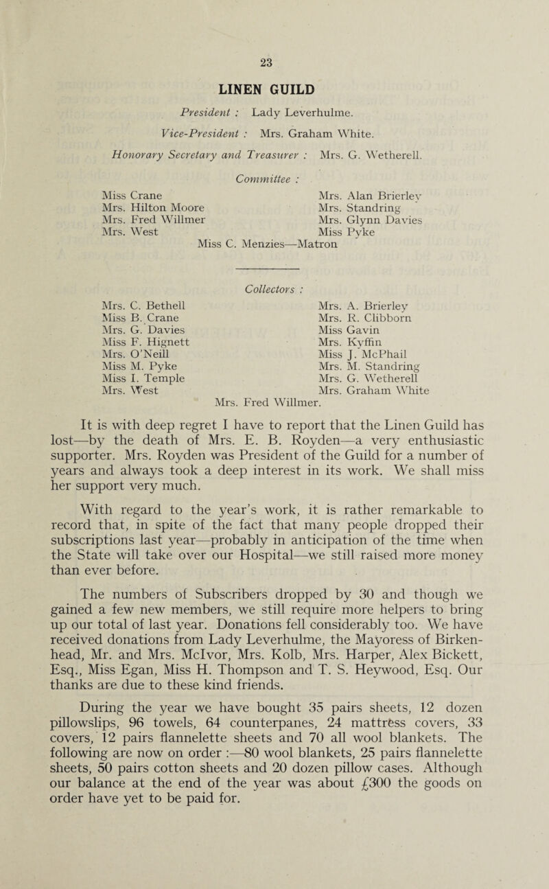 LINEN GUILD President : Lady Leverhulme. Vice-President : Mrs. Graham White. Honorary Secretary and Treasurer : Mrs. G. Wetherell. Committee Miss Crane Mrs. Hilton Moore Mrs. Fred Willmer Mrs. West Miss C. Mrs. Alan Brierley Mrs. Standring' Mrs. Glynn Davies Miss Pyke Menzies—Matron Mrs. C. Bethell Miss B. Crane Mrs. G. Davies Miss F. Hignett Mrs. O’Neill Miss M. Pyke Miss I. Temple Mrs. West Collectors : Mrs. A. Brierley Mrs. R. Clibborn Miss Gavin Mrs. Kyffin Miss J. McPhail Mrs. M. Standring Mrs. G. Wetherell Mrs. Graham White Mrs. Fred Willmer. It is with deep regret I have to report that the Linen Guild has lost—by the death of Mrs. E. B. Royden—a very enthusiastic supporter. Mrs. Royden was President of the Guild for a number of years and always took a deep interest in its work. We shall miss her support very much. With regard to the year’s work, it is rather remarkable to record that, in spite of the fact that many people dropped their subscriptions last year—probably in anticipation of the time when the State will take over our Hospital—we still raised more money than ever before. The numbers of Subscribers dropped by 30 and though we gained a few new members, we still require more helpers to bring up our total of last year. Donations fell considerably too. We have received donations from Lady Leverhulme, the Mayoress of Birken¬ head, Mr. and Mrs. Mclvor, Mrs. Kolb, Mrs. Harper, Alex Bickett, Esq., Miss Egan, Miss H. Thompson and T. S. Heywood, Esq. Our thanks are due to these kind friends. During the year we have bought 35 pairs sheets, 12 dozen pillowslips, 96 towels, 64 counterpanes, 24 mattress covers, 33 covers, 12 pairs flannelette sheets and 70 all wool blankets. The following are now on order :—80 wool blankets, 25 pairs flannelette sheets, 50 pairs cotton sheets and 20 dozen pillow cases. Although our balance at the end of the year was about £300 the goods on order have yet to be paid for.