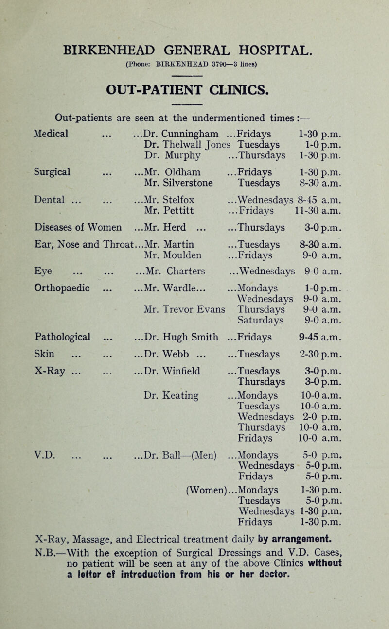 BIRKENHEAD GENERAL HOSPITAL. (Phone: BIRKENHEAD 3790—3 lines) OUT-PATIENT CLINICS. Out-patients are seen at the undermentioned times:— Medical ..Dr. Cunningham ...Fridays 1-30 p.m. Dr. Thelwall Jones Tuesdays 1-0 p.m. Dr. Murphy ...Thursdays 1-30 p.m. Surgical ..Mr. Oldham ...Fridays 1-30 p.m. Mr. Silverstone Tuesdays 8-30 a.m. Dental ... ..Mr. Stelfox ...Wednesday's 8-45 a.m. Mr. Pettitt ...Fridays 11-30 a.m. Diseases of Women ..Mr. Herd ... ...Thursdays 3-0 p.m. Ear, Nose and Throat. ..Mr. Martin ...Tuesdays 8-30 a.m. Mr. Moulden ...Fridays 9-0 a.m. Eye . ,..Mr. Charters ...Wednesdays 9-0 a.m. Orthopaedic ..Mr. Wardle... ...Mondays 1-0 p.m. Wednesdays 9-0 a.m. Mr. Trevor Evans Thursdays 9-0 a.m. Saturdays 9-0 a.m. Pathological ..Dr. Hugh Smith ...Fridays 9-45 a.m. Skin ..Dr. Webb ... ...Tuesdays 2-30 p.m. X-Ray. ..Dr. Winfield ...Tuesdays 3-0 p.m. Thursdays 3-0 p.m. Dr. Keating .. .Mondays 10-0 a.m. Tuesdays 10-0 a.m. Wednesdays 2-0 p.m. Thursdays 10-0 a.m. Fridays 10-0 a.m. V D » • • ••• ••• « ..Dr. Ball—(Men) ...Mondays 5-0 p.m. Wednesdays 5-0 p.m. Fridays 5-0 p.m. (Women) ...Mondays 1-30 p.m. Tuesdays 5-0 p.m. Wednesdays 1-30 p.m. Fridays 1-30 p.m. X-Ray, Massage, and Electrical treatment daily by arrangement. N.B.—With the exception of Surgical Dressings and V.D. Cases, no patient will be seen at any of the above Clinics without a letter cf introduction from his or her doctor.