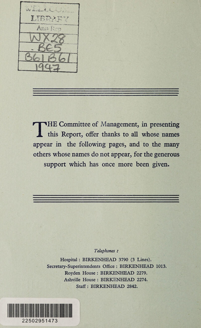 THE Committee of Management, in presenting this Report, offer thanks to all whose names appear in the following pages, and to the many others whose names do not appear, for the generous support which has once more been given. Telephones : Hospital : BIRKENHEAD 3790 (3 Lines). Secretary-Superintendents Office : BIRKENHEAD 1013. Royden House : BIRKENHEAD 2279. Ashville House : BIRKENHEAD 2274. Staff: BIRKENHEAD 2842. 22502951473 7