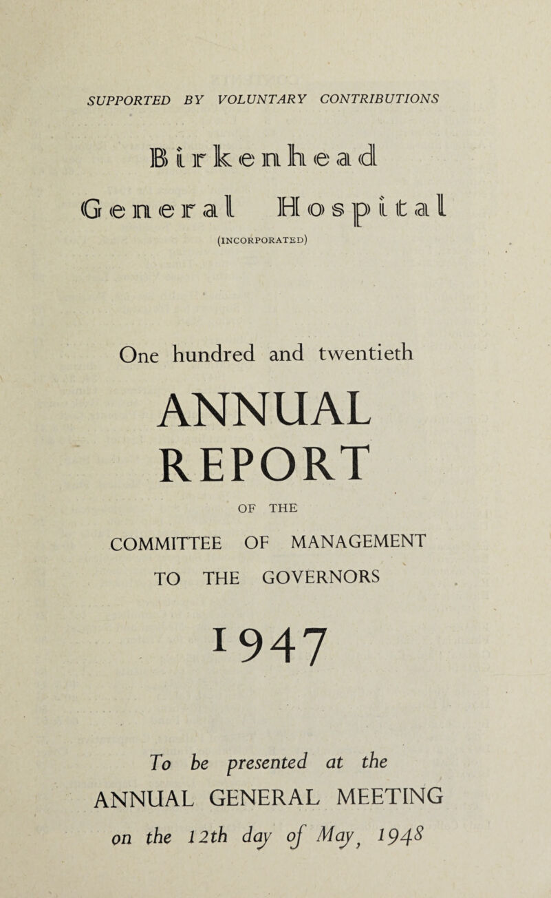 SUPPORTED BY VOLUNTARY CONTRIBUTIONS B i r k e n h e a d G e in e r a l H o s p ii t a i (incorporated) One hundred and twentieth ANNUAL REPORT OF THE COMMITTEE OF MANAGEMENT TO THE GOVERNORS I947 To be presented at the ANNUAL GENERAL MEETING on the 12th day of Mayy 1948