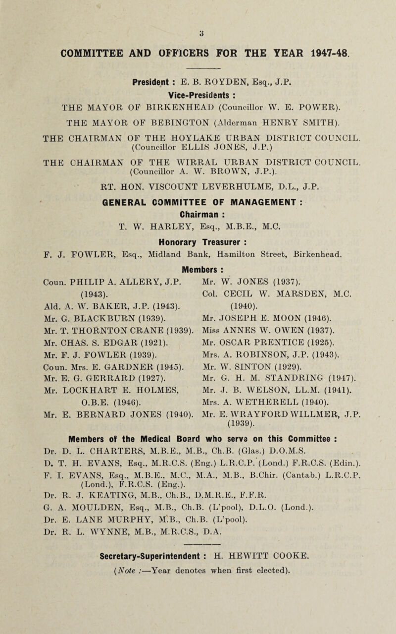 COMMITTEE AND OFFICERS FOR THE YEAR 1947-48. President : E. B. ROYDEN, Esq., J.P. Vice-Presidents : THE MAYOR OF BIRKENHEAD (Councillor W. E. POWER). THE MAYOR OF BEBINGTON (Alderman HENRY SMITH). THE CHAIRMAN OF THE HOYLAKE URBAN DISTRICT COUNCIL. (Councillor ELLIS JONES, J.P.) THE CHAIRMAN OF THE WIRRAL URBAN DISTRICT COUNCIL. (Councillor A. W. BROWN, J.P.). RT. HON. VISCOUNT LEVERHULME, D.L., J.P. GENERAL COMMITTEE OF MANAGEMENT : Chairman : T. W. HARLEY, Esq., M.B.E., M.C. Honorary Treasurer : F. J. FOWLER, Esq., Midland Bank, Hamilton Street, Birkenhead. Members : Coun. PHILIP A. ALLERY, J.P. (1943). Aid. A. W. BAKER, J.P. (1943). Mr. G. BLACKBURN (1939). Mr. T. THORNTON CRANE (1939). Mr. CHAS. S. EDGAR (1921). Mr. F. J. FOWLER (1939). Coun. Mrs. E. GARDNER (1945). Mr. E. G. GERRARD (1927). Mr. LOCKHART E. HOLMES, O.B.E. (1946). Mr. E. BERNARD JONES (1940). Mr. W. JONES (1937). Col. CECIL W. MARSDEN, M.C. (1940). Mr. JOSEPH E. MOON (1946). Miss ANNES W. OWEN (1937). Mr. OSCAR PRENTICE (1925). Mrs. A. ROBINSON, J.P. (1943). Mr. W. SINTON (1929). Mr. G. H. M. STANDRING (1947). Mr. J. B. WELSON, LL.M. (1941). Mrs. A. WETHERELL (1940). Mr. E. WRAYFORD WILLMER, J.P. (1939). Members of the Medical Board who serve on this Committee : Dr. D. L. CHARTERS, M.B.E., M.B., Ch.B. (Glas.) D.O.M.S. D. T. H. EVANS, Esq., M.R.C.S. (Eng.) L.R.C.P.'(Lond.) F.R.C.S. (Edin.). F. I. EVANS, Esq., M.B.E., M.C., M.A., M.B., B.Chir. (Cantab.) L.R.C.P. (Lond.), F.R.C.S. (Eng.). Dr. R. J. KEATING, M.B., Ch.B., D.M.R.E., F.F.R. G. A. MOULDEN, Esq., M.B., Ch.B. (L’pool), D.L.O. (Lond.). Dr. E. LANE MURPHY, M.B., Ch.B. (L’pool). Dr. R. L. WYNNE, M.B., M.R.C.S., D.A. Secretary-Superintendent : H. HEWITT COOKE. (Note :—Year denotes when first elected).