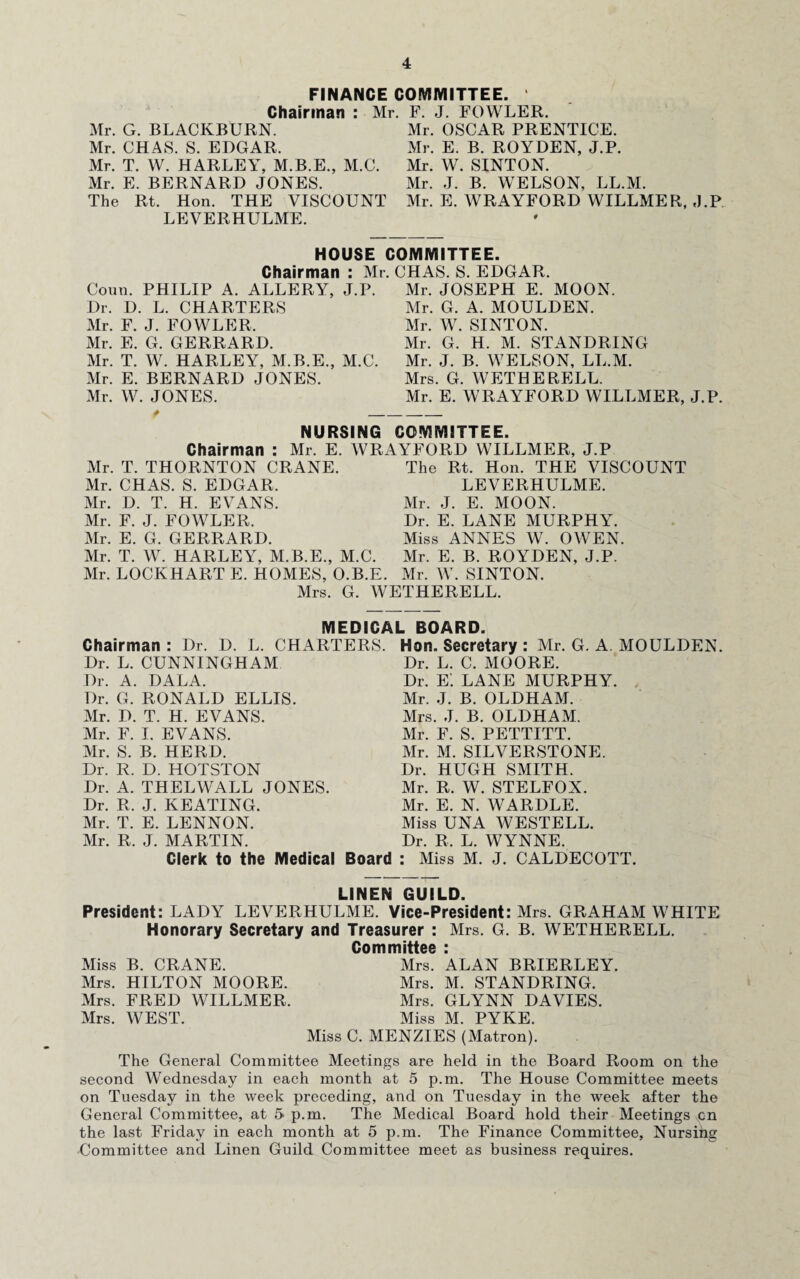 FINANCE COMMITTEE. Chairman : Mr. F. J. FOWLER. Mr. G. BLACKBURN. Mr. OSCAR PRENTICE. Mr. CHAS. S. EDGAR. Mr. E. B. ROYDEN, J.P. Mr. T. W. HARLEY, M.B.E., M.C. Mr. W. SINTON. Mr. E. BERNARD JONES. Mr. J. B. WELSON, LL.M. The Rt. Hon. THE VISCOUNT Mr. E. WRAYFORD WILLMER, J.P LEVERHULME. HOUSE COMMITTEE. Mr. CHAS. S. EDGAR, Chairman : Conn. PHILIP A. ALLERY, J.P. Dr. D. L. CHARTERS Mr. F. J. FOWLER, Mr. E. G. GERRARD. Mr. T. W. HARLEY, M.B.E., M.C. Mr. E. BERNARD JONES. Mr. W. JONES. Mr. JOSEPH E. MOON. Mr. G. A. MOULDEN. Mr. W. SINTON. Mr. G. H. M. STANDRING Mr. J. B. WELSON, LL.M. Mrs. G. WETHERELL. Mr. E. WRAYFORD WILLMER, J.P. NURSING COMMITTEE. Chairman : Mr. E. WRAYFORD WILLMER, J.P Mr. T. THORNTON CRANE. The Rt. Hon. THE VISCOUNT Mr. CHAS. S. EDGAR. LEVERHULME. Mr. D. T. H. EVANS. Mr. J. E. MOON. Mr. F. J. FOWLER. Dr. E. LANE MURPHY. Mr. E. G. GERRARD. Miss ANNES W. OWEN. Mr. T. W. HARLEY, M.B.E., M.C. Mr. E. B. ROYDEN, J.P. Mr. LOCKHART E. HOMES, O.B.E. Mr. W. SINTON. Mrs. G. WETHERELL. MEDICAL BOARD. Chairman : Dr. D. L. CHARTERS. Dr. L. CUNNINGHAM Dr. A. DALA. Dr. G. RONALD ELLIS. Mr. D. T. H. EVANS. Mr. F. I. EVANS. Mr. S. B. HERD. Dr. R. D. HOTSTON Dr. A. THELWALL JONES. Hon. Secretary : Mr. G. A MOULDEN. Dr. L. C. MOORE. Dr. e: LANE MURPHY. Mr. J. B. OLDHAM. Mrs. J. B. OLDHAM. Mr. F. S. PETTITT. Mr. M. SILVERSTONE. Dr. HUGH SMITH. Mr. R. W. STELFOX. Mr. E. N. WARDLE. Miss UNA WESTELL. Dr. R, L. WYNNE. Dr. R. J. KEATING. Mr. T. E. LENNON. Mr. R. J. MARTIN. Clerk to the Medical Board : Miss M. J. CALDECOTT. LINEN GUILD. President: LADY LEVERHULME. Vice-President: Mrs. GRAHAM WHITE Honorary Secretary and Treasurer : Mrs. G. B. WETHERELL. Committee : Miss B. CRANE. Mrs. ALAN BRIERLEY. Mrs. HILTON MOORE. Mrs. M. STANDRING. Mrs. FRED WILLMER. Mrs. GLYNN DAVIES. Mrs. WEST. Miss M. PYKE. Miss C. MENZIES (Matron). The General Committee Meetings are held in the Board Room on the second Wednesday in each month at 5 p.m. The House Committee meets on Tuesday in the week preceding, and on Tuesday in the week after the General Committee, at 5 p.m. The Medical Board hold their Meetings cn the last Friday in each month at 5 p.m. The Finance Committee, Nursing Committee and Linen Guild Committee meet as business requires.