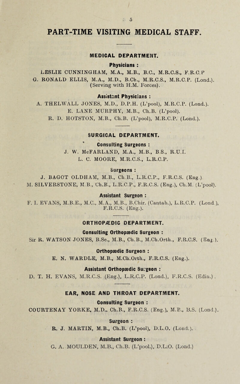 PART-TIME VISITING MEDICAL STAFF. MEDICAL DEPARTMENT. Physicians : LESLIE CUNNINGHAM, M.A., M.B., B.C., M.R.C.S., F.R.C.P G. RONALD ELLIS, M.A., M.D., B.Ch., M.R.C.S., M.R.C.P. (Lond.). (Serving with H.M. Forces). Assistant Physicians : A. THELWALL JONES, M.D., D.P.H. (L’pool), M.R.C.P. (Lond.). E. LANE MURPHY, M.B., Ch.B. (L’pool). R. D. HOTSTON, M.B., Ch.B. (L’pool), M.R.C.P. (Lond.). SURGICAL DEPARTMENT. Consulting Surgeons : j. w. McFarland, m.a., m.b., b.s., r.u.l L. C. MOORE, M.R.C.S., L.R.C.P. Surgeons : J. BAGOT OLDHAM, M.B., Ch.B., L.R.C.P., F.R.C.S. (Eng.) M. SILVERSTONE, M.B., Ch.B., L.R.C.P., F.R.C.S. (Eng.), Ch.M. (L’pool). Assistant Surgeon : F. I. EVANS, M.B.E., M.C., M.A., M.B., B.Chir. (Cantab.), L.R.C.P. (Lond.), F.R.C.S. (Eng.). ORTHOP/EDIC DEPARTMENT. Consulting Orthopaedic Surgeon : Sir R. WATSON JONES, B.Sc., M.B., Ch.B., M.Ch.Orth., F.R.C.S. (Eng ). Orthopaedic Surgeon : E. N. WARDLE, M.B., M.Ch.Orth., F.R.C.S. (Eng.). Assistant Orthopaedic Surgeon : D. T. H. EVANS, M.R.C.S. (Eng.), L.R.C.P. (Lond.), F.R.C.S. (Edin.) . EAR, NOSE AND THROAT DEPARTMENT. Consulting Surgeon : COURTENAY YORKE. M.D., Ch.B., F.R.C.S. (Eng.), M.B., B.S. (Lond.). Surgeon : R. J. MARTIN, M.B., Ch.B. (L’pool), D.L.O. (Lond.). . Assistant Surgeon : G. A. MOULDEN, M.B., Ch.B. (L’pool.), D.L.O. (Lond.)