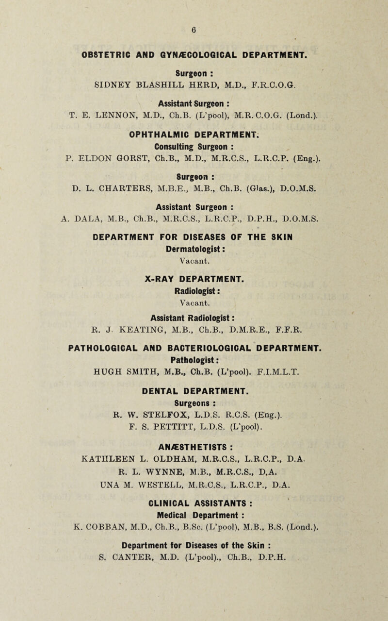 0B8TETRIC AND GYN/ECOLOGICAL DEPARTMENT. Surgeon : SIDNEY BLASHILL HERD, M.D., F.R.C.O.G, Assistant Surgeon : T. E. LENNON, M.D., Ch.B. (L’pool), M.R.C.O.G. (Lond.). OPHTHALMIC DEPARTMENT. Consulting Surgeon : P. ELDON GORST, Ch.B., M.D., M.R.C.S., L.R.C.P. (Eng.). Surgeon : D. L. CHARTERS, M.B.E., M.B., Ch.B. (Glas.), D.O.M.S. Assistant Surgeon : A. DALA, M.B., Ch.B., M.R.C.S., L.R.C.P., D.P.H., D.O.M.S. DEPARTMENT FOR DISEASES OF THE SKIN Dermatologist: Vacant. X-RAY DEPARTMENT. Radiologist: Vacant. Assistant Radiologist: R. J. KEATING, M.B., Ch.B., D.M.R.E., F.F.R. PATHOLOGICAL AND BACTERIOLOGICAL DEPARTMENT. Pathologist: HUGH SMITH, M.B., Ch.B. (L’pool). F.I.M.L.T. DENTAL DEPARTMENT. Surgeons : R. W. STELFOX, L.D.S. R.C.S. (Eng.). F. S. PETTITT, L.D.S. (Lpool). ANAESTHETISTS : KATHLEEN L. OLDHAM, M.R.C.S., L.R.C.P., D.A. R. L. WYNNE, M.B., M.R.C.S., D.A. UNA M. WESTELL, M.R.C.S., L.R.C.P., D.A. CLINICAL ASSISTANTS : Medical Department : K. COBBAN, M.D., Ch.B., B.Sc. (L’pool), M.B., B.S. (Lond.). Department for Diseases of the Skin : S. CANTER, M.D. (L’pool)., Ch.B., D.P.H.