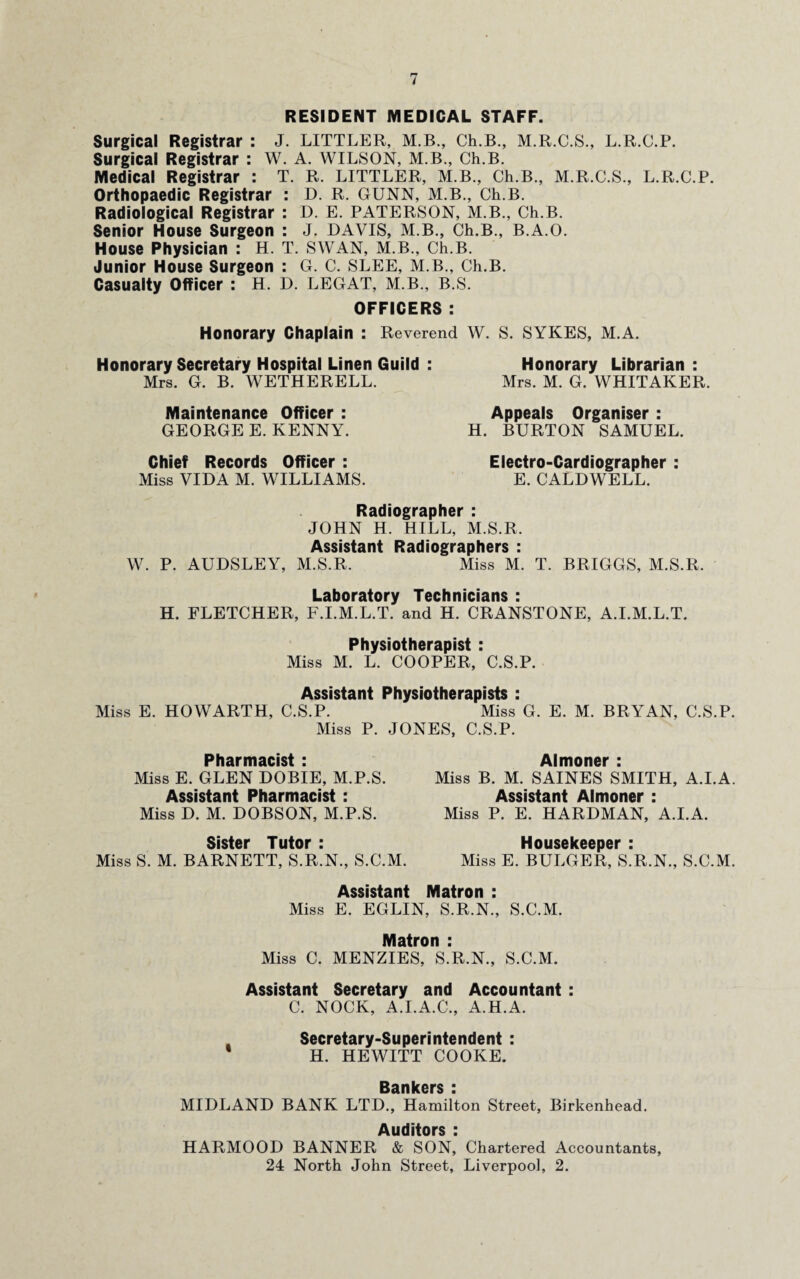 RESIDENT MEDICAL STAFF. Surgical Registrar : J. LITTLER, M.B., Ch.B., M.R.C.S., L.R.C.P. Surgical Registrar : W. A. WILSON, M.B., Ch.B. Medical Registrar : T. R. LITTLER, M.B., Ch.B., M.R.C.S., L.R.C.P. Orthopaedic Registrar : D. R. GUNN, M.B., Ch.B. Radiological Registrar : D. E. PATERSON, M.B., Ch.B. Senior House Surgeon : J. DAVIS, M.B., Ch.B., B.A.O. House Physician : H. T. SWAN, M.B., Ch.B. Junior House Surgeon : G. C. SLEE, M.B., Ch.B. Casualty Officer : H. D. LEGAT, M.B., B.S. OFFICERS : Honorary Chaplain : Reverend W. S. SYKES, M.A. Honorary Secretary Hospital Linen Guild : Honorary Librarian : Mrs. G. B. WETHERELL. Mrs. M. G. WHITAKER. Maintenance Officer : Appeals Organiser : GEORGE E. KENNY. H. BURTON SAMUEL. Chief Records Officer : Miss VIDA M. WILLIAMS. Electro-Cardiographer : E. CALDWELL. Radiographer : JOHN H. HILL, M.S.R. Assistant Radiographers : W. P. AUDSLEY, M.S.R. Miss M. T. BRIGGS, M.S.R. Laboratory Technicians : H. FLETCHER, F.I.M.L.T. and H. CRANSTONE, A.I.M.L.T. Physiotherapist : Miss M. L. COOPER, C.S.P. Assistant Physiotherapists : Miss E. HOWARTH, C.S.P. Miss G. E. M. BRYAN, C.S.P. Miss P. JONES, C.S.P. Pharmacist : Miss E. GLEN DOBIE, M.P.S. Assistant Pharmacist : Miss D. M. DOBSON, M.P.S. Sister Tutor : Miss S. M. BARNETT, S.R.N., S.C.M. Almoner : Miss B. M. SAINES SMITH, A.I.A. Assistant Almoner : Miss P. E. HARDMAN, A.I.A. Housekeeper : Miss E. BULGER, S.R.N., S.C.M. Matron : Assistant Miss E. EGLIN, S.R.N., S.C.M. Matron : Miss C. MENZIES, S.R.N., S.C.M. Assistant Secretary and Accountant : C. NOCK, A.I.A.C., A.H.A. Secretary-Superintendent : ' H. HEWITT COOKE. Bankers : MIDLAND BANK LTD., Hamilton Street, Birkenhead. Auditors : HARMOOD BANNER & SON, Chartered Accountants, 24 North John Street, Liverpool, 2.