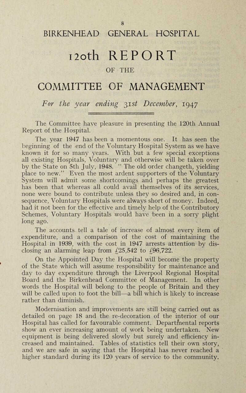 BIRKENHEAD GENERAL HOSPITAL noth REPORT OF THE COMMITTEE OF MANAGEMENT For the year ending 31 st December, 1947 The Committee have pleasure in presenting the 120th Annual Report of the Hospital. The year 1947 has been a momentous one. It has seen the beginning of the end of the Voluntary Hospital System as we have known it for so many years. With but a few special exceptions all existing Hospitals, Voluntary and otherwise will be taken over by the State on 5th July, 1948. “ The old order changeth, yielding place to new.” Even the most ardent supporters of the Voluntary System will admit some shortcomings and perhaps the greatest has been that whereas all could avail themselves of its services, none were bound to contribute unless they so desired and, in con¬ sequence, Voluntary Hospitals were always short of money. Indeed, had it not been for the effective and timely help of the Contributory Schemes, Voluntary Hospitals would have been in a sorry plight long ago. The accounts tell a tale of increase of almost every item of expenditure, and a comparison of the cost of maintaining the Hospital in 1939, with the cost in 1947 arrests attention by dis¬ closing an alarming leap from £25,542 to £96,722. On the Appointed Day the Hospital will become the property of the State which will assume responsibility for maintenance and day to day expenditure through the Liverpool Regional Hospital Board and the Birkenhead Committee of Management. In other words the Hospital will belong to the people of Britain and they will be called upon to foot the bill—a bill which is likely to increase rather than diminish. Modernisation and improvements are still being carried out as detailed on page 18 and the re-decoration of the interior of our Hospital has called for favourable comment. Departmental reports show an ever increasing amount of work being undertaken. New equipment is being delivered slowly but surely and efficiency in¬ creased and maintained. Tables of statistics tell their own story, and we are safe in saying that the Hospital has never reached a higher standard during its 120 years of service to the community.
